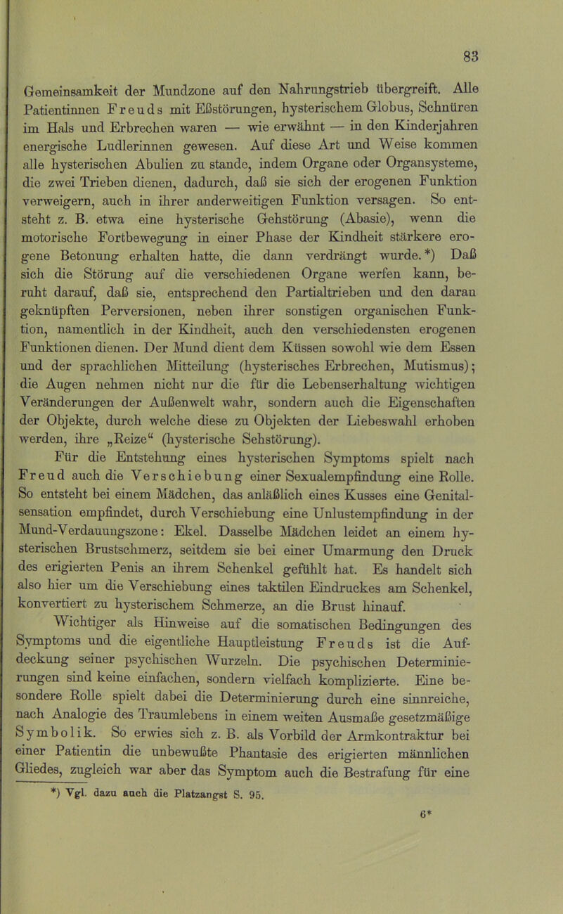 Gemeinsamkeit der Mundzone auf den Nalirungstrieb libergreift. Alle Patientinnen Freuds mit Eßstörungen, hysterischem Globus, Schnüren im Hals und Erbrechen waren — wie erwähnt — in den Kinderjahren energische Ludlerinnen gewesen. Auf diese Art und Weise kommen alle hysterischen Abulien zu stände, indem Organe oder Organsysteme, die zwei Trieben dienen, dadurch, daß sie sich der erogenen Funktion verweigern, auch in ihrer anderweitigen Funktion versagen. So ent- steht z. B. etwa eine hysterische Gehstörung (Abasie), wenn die motorische Fortbewegung in einer Phase der Kindheit stärkere ero- gene Betonung erhalten hatte, die dann verdrängt wurde.*) Daß sich die Störung auf die verschiedenen Organe werfen kann, be- ruht darauf, daß sie, entsprechend den Partialtrieben und den daran geknüpften Perversionen, neben ihrer sonstigen organischen Funk- tion, namentlich in der Kindheit, auch den verschiedensten erogenen Funktionen dienen. Der Mund dient dem Küssen sowohl wie dem Essen und der sprachlichen Mtteilung (hysterisches Erbrechen, Mutismus); die Augen nehmen nicht nur die für die Lebenserhaltung wichtigen Veränderungen der Außenwelt wahr, sondern auch die Eigenschaften der Objekte, durch welche diese zu Objekten der Liebeswahl erhoben werden, ihre „Beize“ (hysterische Sehstörung). Für die Entstehung eines hysterischen Symptoms spielt nach Freud auch die Verschiebung einer Sexualempfindung eine Bolle. So entsteht bei einem Mädchen, das anläßlich eines Kusses eine Genital- sensation empfindet, durch Verschiebung eine Unlustempfindung in der Mund-Verdauuugszone: Ekel. Dasselbe hlädchen leidet an einem hy- sterischen Brustschmerz, seitdem sie bei einer Umarmung den Druck des erigierten Penis an ihrem Schenkel gefühlt hat. Es handelt sich also hier um die Verschiebung eines taktilen Eindruckes am Schenkel, konvertiert zu hysterischem Schmerze, an die Brust hinauf. Wichtiger als Hinweise auf die somatischen Bedingungen des Symptoms und die eigentliche Hauptleistung Freuds ist die Auf- deckung seiner psychischen Wurzeln. Die psychischen Determinie- rungen sind keine einfachen, sondern vielfach komplizierte. Eine be- sondere Bolle spielt dabei die Determinierung durch eine sinnreiche, nach Analogie des Traumlebens in einem weiten Ausmaße gesetzmäßige Symbolik. So erwies sich z. B. als Vorbild der Armkontraktur bei einer Patientin die unbewußte Phantasie des erigierten männlichen Gliedes, zugleich war aber das Symptom auch die Bestrafung für eine *) Vgl. dazu auch die Platzangst S. 95. 6*