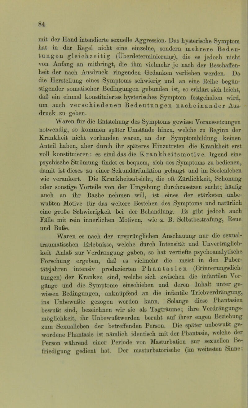 mit der Hand intendierte sexuelle Aggression. Das hysterische Symptom hat in der Regel nicht eine einzelne, sondern mehrere Bedeu- tungen gleichzeitig (Überdeterminierung), die es jedoch nicht von Anfang an mitbringt, die ihm vielmehr je nach der Beschaffen- heit der nach Ausdruck ringenden Gedanken verliehen werden. Da die Herstellung eines Symptoms schwierig und an eine Reihe begün- stigender somatischer Bedingungen gebunden ist, so erklärt sich leicht, daß ein einmal konstituiertes hysterisches Symptom festgehalten wird, um auch verschiedenen Bedeutungen nacheinander Aus- druck zu geben. Waren für die Entstehung des Symptoms gewisse Voraussetzungen notwendig, so kommen später Umstände hinzu, welche zu Beginn der Krankheit nicht vorhanden waren, an der Symptombildung keinen Anteil haben, aber durch ihr späteres Hinzutreten die Krankheit erst voll konstituieren: es sind das die Krankheitsmotive. Irgend eine psychische Strömung findet es bequem, sich des Symptoms zu bedienen, damit ist dieses zu einer Sekundärfunktion gelangt und im Seelenleben wie verankert. Die Krankheitsabsicht, die oft Zärtlichkeit, Schonung oder sonstige Vorteile von der Umgebung durchzusetzen sucht; häufig auch an ihr Rache nehmen will, ist eines der stärksten unbe- wußten Motive für das weitere Bestehen des Symptoms und natürlich eine große Schwierigkeit bei der Behandlung. Es gibt jedoch auch Fälle mit rein innerlichen Motiven, wie z. B. Selbstbestrafung, Reue und Buße. Waren es nach der ursprünghchen Anschauung nur die sexual- traumatischen Erlebnisse, welche durch Intensität und Unverträglich- keit Anlaß zur Verdrängung gaben, so hat vertiefte psychoanalytische Forschung ergeben, daß es vielmehr die meist in den Puber- tätsjahren intensiv produzierten Phantasien (Erinnerungsdich- tungen) der Krankeu sind, welche sich zwischen die infantilen \ or- gänge imd die Symptome einschieben und deren Inhalt unter ge- wissen Bedingungen, anknüpfend an die infantile Triebverdrängung, ins Unbewußte gezogen werden kann. Solange diese Phantasien bewußt sind, bezeichnen wir sie als Tagträume; ihre Verdrängungs- möglichkeit, ihr Unbewußtwerden beruht auf ihrer engen Beziehung zum Sexualleben der betreffenden Person. Die später unbewußt ge- wordene Phantasie ist nämlich identisch mit der Phantasie, welche der Person während einer Periode von Masturbation zur sexuellen Be- friedigung gedient hat. Der masturbatorische (im weitesten Sinne: