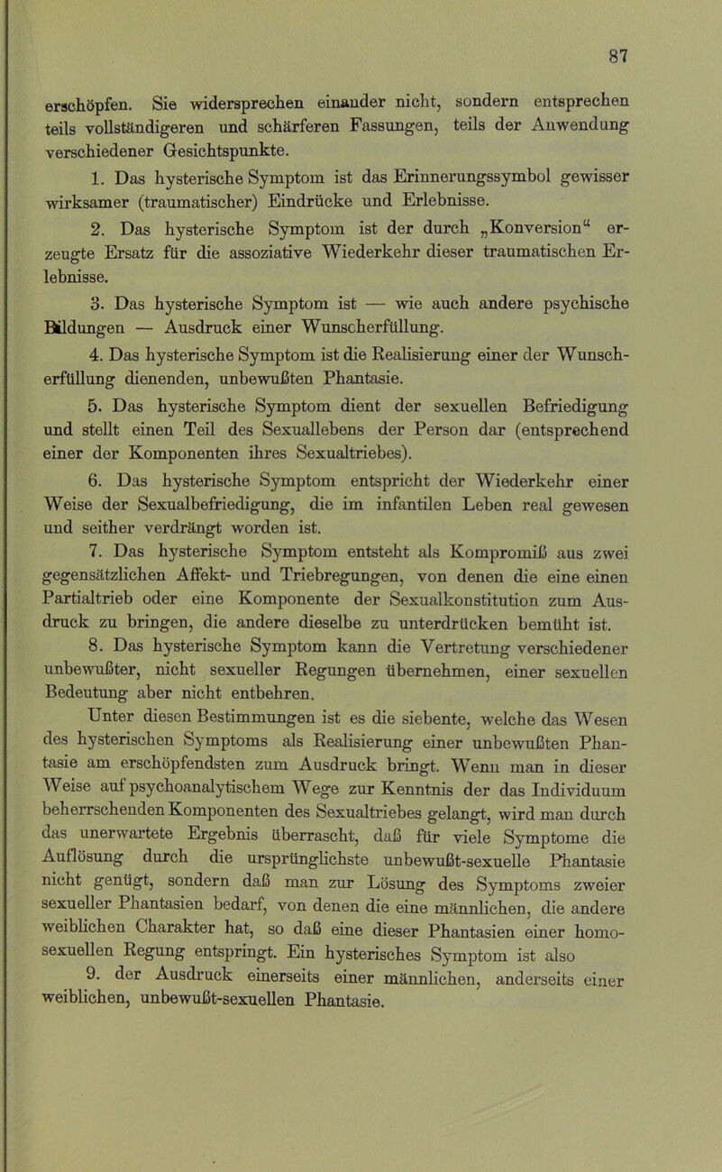 erschöpfen. Sie widersprechen einander nicht, sondern entsprechen teils vollständigeren und schärferen Fassungen, teils der Anwendung verschiedener Gesichtspunkte. 1. Das hysterische Symptom ist das Erinnerungssymbol gewisser wirksamer (traumatischer) Eindrücke und Erlebnisse. 2. Das hysterische Symptom ist der durch „Konversion“ er- zeugte Ersatz für die assoziative Wiederkehr dieser traumatischen Er- lebnisse, 3. Das hysterische Symptom ist — wie auch andere psychische Bildungen — Ausdruck einer Wunscherfüllung. 4. Das hysterische Symptom ist die Realisierung einer der Wunsch- erfUllung dienenden, unbewußten Phantasie. 5. Das hysterische Symptom dient der sexuellen Befriedigung und stellt einen Teil des Sexuallebens der Person dar (entsprechend einer der Komponenten ihres Sexualtriebes). 6. Das hysterische Symptom entspricht der Wiederkehr einer Weise der Sexualbefnedigung, die im infantilen Leben real gewesen und seither verdrängt worden ist. 7. Das hysterische Symptom entsteht als Kompromiß aus zwei gegensätzlichen Affekt- und Triebregungen, von denen die eine einen Partialtrieb oder eine Komponente der Sexualkonstitution zum Aus- druck zu bringen, die andere dieselbe zu unterdrücken bemüht ist. 8. Das hysterische Symptom kann die Vertretung verschiedener unbewußter, nicht sexueller Regungen übernehmen, einer sexuellen Bedeutung aber nicht entbehren. Unter diesen Bestimmungen ist es die siebente, welche das Wesen des hysterischen Symptoms als Realisierung einer unbewußten Phan- tasie am erschöpfendsten zum Ausdruck bringt. W^enn man in dieser Weise auf psychoanalytischem Wege zur Kenntms der das Individuum beherrschenden Komponenten des Sexualtriebes gelangt, wird man durch das unerwartete Ergebnis überrascht, daß für viele Symptome die Auflösung durch die ursprünglichste unbewußt-sexuelle Phantasie nicht genügt, sondern daß man zur Lösung des Symptoms zweier sexueller Phantasien bedarf, von denen die eine männlichen, die andere weiblichen Charakter hat, so daß eine dieser Phantasien einer homo- sexuellen Regung entspringt. Ein hysterisches Symptom ist also 9. der Ausdruck einerseits einer männlichen, anderseits einer weiblichen, unbewußt-sexuellen Phantasie.