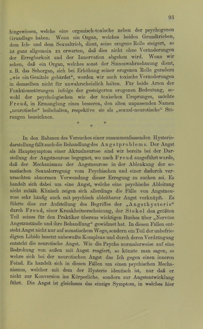 hingewiesen, welche eine organisch-toxische neben der psychogenen Grundlage haben. Wenn ein Organ, welches beiden Grundtrieben, dem Ich- und dem Sexualtrieb, dient, seine erogene Rolle steigert, so ist ganz allgemein zu erwarten, daß dies nicht ohne Veränderungen der Erregbarkeit und der Innervation abgehen wird. Wenn wir sehen, daß ein Organ, welches sonst der Sinneswahrnehmung dient, z. B. das Sehorgan, sich bei Erhöhung seiner erogenen RoUe geradezu „wie ein Genitale gebärdet“, werden wir auch toxische Veränderungen in demselben nicht für unwahrscheiulich halten. Für beide Arten der Funktionsstörungen infolge der gesteigerten erogenen Bedeutung, so- wohl der psychologischen wie der toxischen Ursprunges, möchte Freud, in Ermanglung eines besseren, den alten unpassenden Namen „neurotische“ beibehalten, respektive sie als „sexual-neurotische“ Stö- rungen bezeichnen. vf * * In den Rahmen des Versuches einer zusammenfassenden Hysterie- darstellung fällt auch die Behandlung des Angstproblems. Der Angst als Hauptsymptom einer Aktualneurose sind wir bereits bei der Dar- stellung der Angstneurose begegnet, wo nach Freud ausgeführt wurde, daß der Mechanismus der Angstneurose in der Ablenkung der so- matischen Sexualerregung vom Psychischen und einer dadurch ver- ursachten abnormen Verwendung dieser Erregung zu suchen sei. Es handelt sich dabei um eine Angst, welche eine psychische Ableitung nicht zuläßt. Klinisch zeigen sich allerdings die Fälle von Angstneu- rose sehr häufig auch mit psychisch ableitbarer Angst verknüpft. Es führte dies zur Aufstehung des Begriffes der „Angsthysterie“ durch Freud, einer Krankheitserscheinung, der St ekel den größten Teil seines für den Praktiker überaus wichtigen Buches über „Nervöse Angstzustände und ihre Behandlung“ gewidmet hat. In diesen Fällen ent- steht Angst nicht nur auf somatischem Wege, sondern ein Teil der unbefrie- digten Libido besetzt unbewußte Komplexe und durch deren Verdrängung entsteht die neurotische Angst. Wie die Psyche normalerweise auf eine Bedrohung von außen mit Angst reagiert, so könnte man sagen, es wehre sich bei der neurotischen Angst das Ich gegen einen inneren Feind. Es handelt sich in diesen Fällen um einen psychischen Mecha- nismus, welcher mit dem der Hysterie identisch ist, nur daß er nicht zur Konversion ins Körperhche, sondern zur Angstentwicklung führt. Die Angst ist gleichsam das einzige Symptom, in welches hier