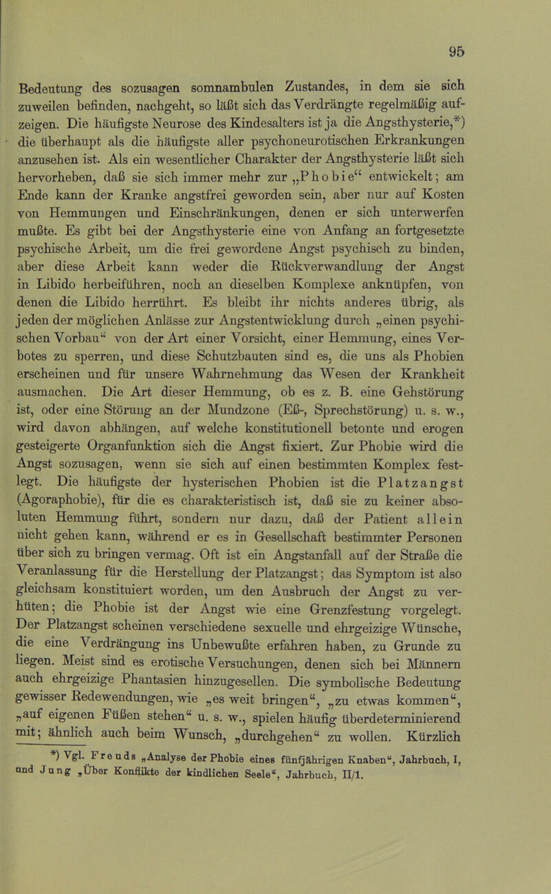 Bedeutung des sozusagen somnambulen Zustandes, in dem sie sich zuweilen befinden, nachgeht, so läßt sich das Verdrängte regelmäßig auf- zeigen. Die häufigste Neurose des Kindesalters ist ja die Angsthysterie,*) die überhaupt als die häufigste aller psychoneurotischen Erkrankungen anzusehen ist. Als ein wesentlicher Charakter der Angsthysterie läßt sich hervorheben, daß sie sich immer mehr zur „P h o b i e“ entwickelt; am Ende kann der Kranke angstfrei geworden sein, aber nur auf Kosten von Hemmungen und Einschränkungen, denen er sich unterwerfen mußte. Es gibt bei der Angsthysterie eine von Anfang an fortgesetzte psychische Arbeit, um die frei gewordene Angst psychisch zu binden, aber diese Arbeit kann weder die Rückverwandlung der Angst in Libido herbeiführen, noch an dieselben Komplexe anknüpfen, von denen die Libido herrührt. Es bleibt ihr nichts anderes übrig, als jeden der möglichen Anlässe zur Angstentwicklung durch „einen psychi- schen Vorbau“ von der Art einer Vorsicht, einer Hemmung, eines Ver- botes zu sperren, und diese Schutzbauten sind es, die uns als Phobien erscheinen und für unsere Wahrnehmung das Wesen der Krankheit ausmachen. Die Art dieser Hemmung, ob es z. B. eine Gehstörung ist, oder eine Störung an der Mundzone (Eß-, Sprechstörung) u. s. w., wird davon abhängen, auf welche konstitutionell betonte und erogen gesteigerte Organfunktion sich die Angst fixiert. Zur Phobie wird die Angst sozusagen, wenn sie sich auf einen bestimmten Komplex fest- legt. Die häufigste der hysterischen Phobien ist die Platzangst (Agoraphobie), für die es charakteristisch ist, daß sie zu keiner abso- luten Hemmung führt, sondern nur dazu, daß der Patient allein nicht gehen kann, während er es in Gesellschaft bestimmter Personen über sich zu bringen vermag. Oft ist ein Angstanfall auf der Straße die Veranlassung für die Herstellung der Platzangst; das Symptom ist also gleichsam konstituiert worden, um den Ausbruch der Angst zu ver- hüten; die Phobie ist der Angst wie eine Grenzfestung vorgelegt. Der Platzangst scheinen verschiedene sexuelle und ehrgeizige Wünsche, die eine Verdrängung ins Unbewußte erfahren haben, zu Grunde zu liegen. Meist sind es erotische Versuchungen, denen sich bei Männern auch ehrgeizige Phantasien hinzugesellen. Die symbolische Bedeutung gewisser Redewendungen, wie „es weit bringen“, „zu etwas kommen“, „auf eigenen Füßen stehen“ u. s. w., spielen häufig überdeterminierend mit; ähnlich auch beim Wunsch, „durchgehen“ zu wollen. Kürzlich ) »Analyse der Phobie eines fünfjährigen Knaben“, Jahrbuch, I, und Jung ,Über Konflikte der kindlichen Seele“, Jahrbuch, II/l.