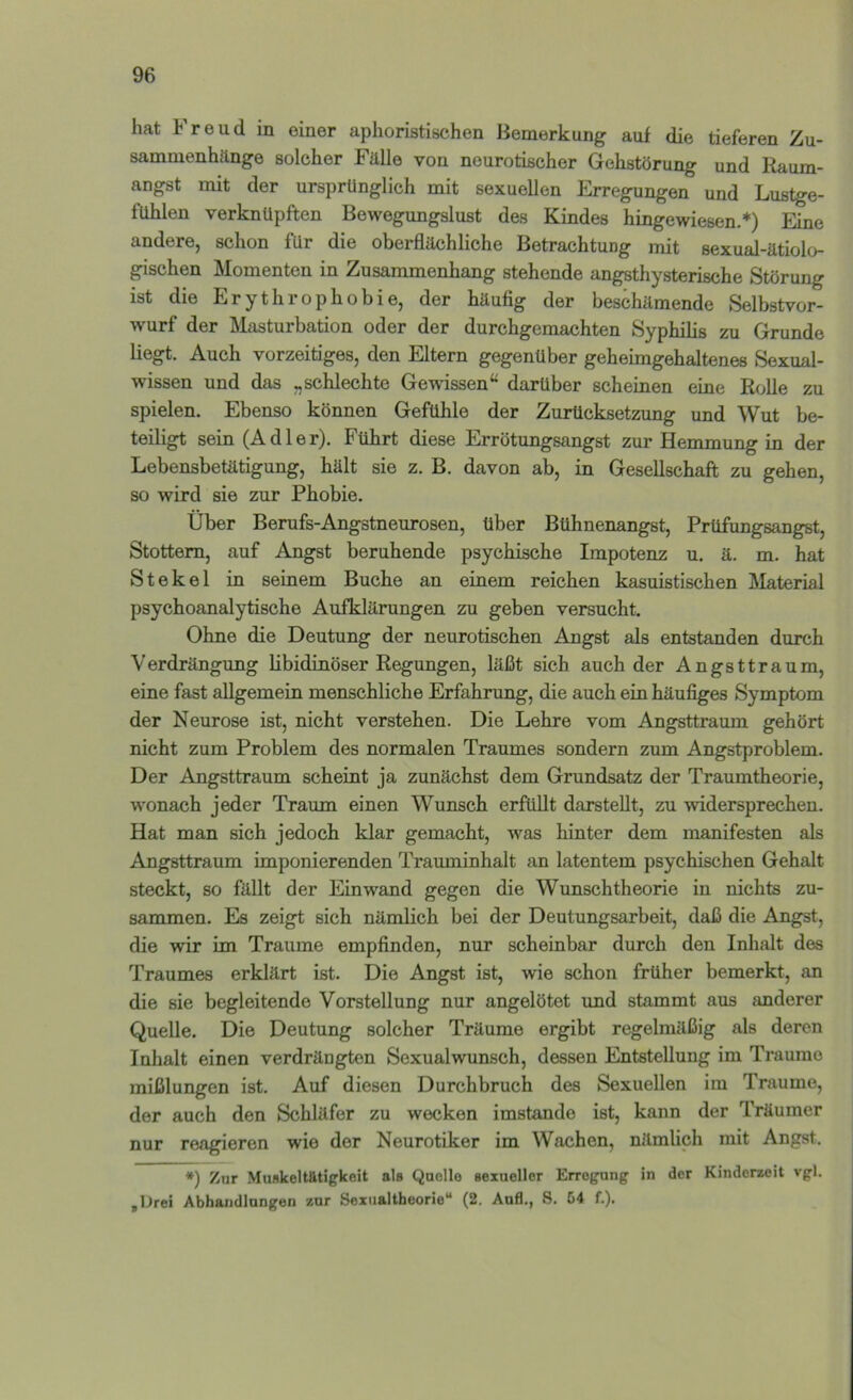 hat Freud in einer aphoristischen Bemerkung auf die tieferen Zu- sammenhänge solcher Fälle von neurotischer Gehstörung und Raum- angst mit der ursprünglich mit sexuellen Erregungen und Lustge- fühlen verknüpften Bewegungslust des Kindes hingewiesen.*) Eine andere, schon für die oberflächliche Betrachtung mit sexual-ätiolo- gischen Momenten in Zusammenhang stehende angsthysterische Störung ist die Erythrophobie, der häufig der beschämende Selbstvor- wurf der Masturbation oder der durchgemachten Syphilis zu Grunde liegt. Auch vorzeitiges, den Eltern gegenüber geheimgehaltenes Sexual- wissen und das „schlechte Gewissen“ darüber scheinen eine Rolle zu spielen. Ebenso können Gefühle der Zurücksetzung und Wut be- teiligt sein (Adler). Führt diese Errötungsangst zur Hemmung in der Lebensbetätigung, hält sie z. B. davon ab, in Gesellschaft zu gehen, so wird sie zur Phobie. Über Berufs-Angstneurosen, über Bühnenangst, Prüfungsangst, Stottern, auf Angst beruhende psychische Impotenz u. ä. m. hat St ekel in seinem Buche an einem reichen kasuistischen Material psychoanalytische Aufklärungen zu geben versucht. Ohne die Deutung der neurotischen Angst als entstanden durch Verdrängung libidinöser Regungen, läßt sich auch der Angsttraum, eine fast allgemein menschliche Erfahrung, die auch ein häufiges Symptom der Neurose ist, nicht verstehen. Die Lehre vom Angsttraum gehört nicht zum Problem des normalen Traumes sondern zum Angstproblem. Der Angsttraum scheint ja zunächst dem Grundsatz der Traumtheorie, wonach jeder Traum einen Wunsch erfüllt darstellt, zu widersprechen. Hat man sich jedoch klar gemacht, was hinter dem manifesten als Angsttraum imponierenden Trauminhalt an latentem psychischen Gehalt steckt, so fällt der Einwand gegen die Wunschtheorie in nichts zu- sammen. Es zeigt sich nämlich bei der Deutungsarbeit, daß die Angst, die wir im Traume empfinden, nur scheinbar durch den Inhalt des Traumes erklärt ist. Die Angst ist, wie schon früher bemerkt, an die sie begleitende Vorstellung nur angelötet und stammt aus anderer Quelle. Die Deutung solcher Träume ergibt regelmäßig als deren Inhalt einen verdrängten Sexualwunsch, dessen Entstellung im Traume mißlungen ist. Auf diesen Durchbruch des Sexuellen im Traume, der auch den Schläfer zu wecken imstande ist, kann der Träumer nur reagieren wie der Neurotiker im Wachen, nämlich mit Angst. *) Zur MunkeltÄtigkeit als Qaello sexueller Erregung in der Kinderzeit vgl. ,lJrei Abhandlungen zur Sexualtheorie“ (2. And., 8. 54 f.).