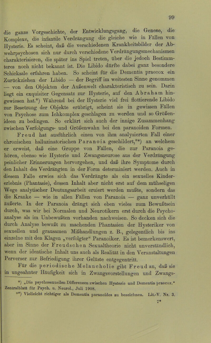 die ganze Vorgeschichte, der Entwicklungsgang, die Genese, die Komplexe, die infantile Verdrängung die gleiche wie m Fällen von Hysterie. Es scheint, daß die verschiedenen Krankheitsbilder der Ab- wehrpsychosen sieh nur durch verscliiedene Verdrängungsmechanismen charakterisieren, die später ins Spiel treten, über die jedoch Bestimm- teres noch nicht bekannt ist. Die Libido dürfte dabei ganz besondere Schicksale erfahren haben. So scheint für die Dementia praecox ein Zurückziehen der Libido — der Begriff im weitesten Sinne genommen — von den Objekten der Außenwelt charakteristisch zu sein. Darin liegt ein exquisiter Gegensatz zur Hysterie, auf den Abraham hin- gewiesen hat.*) Während bei der Hysterie viel frei flottierende Libido zur Besetzung der Objekte erübrigt, scheint sie in gewissen Fällen von Psychose zum Ichkomplex geschlagen zu werden und so Größen- ideen zu bedingen. So erklärt sich auch der innige Zusammenhang zwischen Verfolgungs- und Größenwahn bei den paranoiden Formen. Freud hat ausführlich einen von ihm analysierten Fall einer chronischen halluzinatorischen Paranoia geschildert,**) an welchem er erweist, daß eine Gruppe von Fällen, die zur Paranoia ge- hören, ebenso wie Hysterie und Zwangsneurose aus der Verdrängung peinlicher Erinnerungen hervorgehen, und daß ihre Symptome durch den Inhalt des Verdrängten in der Form determiniert werden. Auch in diesem Falle erwies sich das Verdrängte als ein sexuelles Kinder- erlebnis (Phantasie), degsen Inhalt aber nicht erst auf dem mühseligen Wege analytischer Deutungsarbeit eruiert werden mußte, sondern das die Kranke — wie in allen Fällen von Paranoia — ganz unverhüllt äußerte. In der Paranoia drängt sich eben vieles zum Bewußtsein durch, was wir bei Normalen und Neurotikern erst durch die Psycho- analyse als im Unbewußten vorhanden nachweisen. So decken sich die durch Analyse bewußt zu machenden Phantasien der Hysteriker von sexuellen imd grausamen IMißhandlungen z. B., gelegentlich bis ins einzelne mit den Klagen „verfolgter“ Paranoiker. Es ist bemerkenswert, aber im Sinne der Freudschen Sexualtheorie nicht unverständlich, wenn der identische Inhalt uns auch als Realität in den Veranstaltungen Perverser zur Befriedigung ihrer Gelüste entgegentritt. Für die periodische Melancholie gibt Freud an, daß sie in ungeahnter Häufigkeit sich in Zwangsvorstellungen und Zwangs- *) psychosexueUen Differenzen zwischen Hysterie und Dementia praecox.“ Zentralblatt für Psych. u. Neurol., Juli 1908. **) Vielleicht richtiger als Dementia paranoides zu bezeichnen. Lit.-V. Nr. 3.