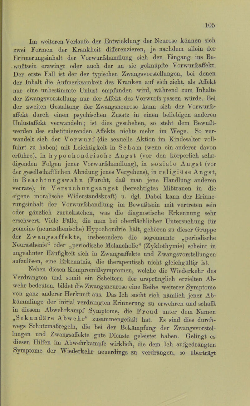 Im weiteren Verlaufe der Entwicklung der Neurose können sich zwei Formen der Krankheit differenzieren, je nachdem allein der Erinnerungsinhalt der Vorwurfshandlung sich den Eingang ins Be- wußtsein erzwingt oder auch der an sie geknüpfte Vorwurfsaffekt. Der erste Fall ist der der typischen Zwangsvorstellungen, bei denen der Inhalt die Aufmerksamkeit des Kranken auf sich zieht, als Affekt nur eine unbestimmte Unlust empfunden wird, während zum Inhalte der Zwangsvorstellung nur der Affekt des Vorwurfs passen würde. Bei der zweiten Gestaltung der Zwangsneurose kann sich der Vorwurfs- aflfekt durch einen psychischen Zusatz in einen beliebigen anderen Unlustaflfekt verwandeln; ist dies geschehen, so steht dem Bewußt- werden des substituierenden Affekts nichts mehr im Wege. So ver- wandelt sich der Vorwurf (die sexuelle Aktion im Kindesalter voll- führt zu haben) mit Leichtigkeit in Scham (wenn ein anderer davon erführe), in hypochondrische Angst (vor den körperlich schä- digenden Folgen jener Vorwurfshandlung), in soziale Angst (vor der gesellschaftlichen Ahndung jenes Vergehens), inreligiöseAngst, in Beachtungswahn (Furcht, daß man jene Handlung anderen verrate), in Versuchungsangst (berechtigtes Mißtrauen in die eigene moralische Widerstandskraft) u. dgl. Dabei kann der Erinne- rungsinhalt der Vorwurfshandlung im Bewußtsein mit vertreten sein oder gänzlich zurückstehen, was die diagnostische Erkennung sehr erschwert. Viele Fälle, die man bei oberflächlicher Untersuchung für gemeine (neurasthenische) Hypochondrie hält, gehören zu dieser Gruppe der Zwangsaffekte, insbesondere die sogenannte „periodische Neurasthenie“ oder „periodische Melancholie“ (Zyklothymie) scheint in ungeahnter Häufigkeit sich in Zwangsaffekte und Zwangsvorstellungen aufzulösen, eine Erkenntms, die therapeutisch nicht gleichgültig ist. Neben diesen Kompromißsymptomen, welche die Wiederkehr des Verdrängten und somit ein Scheitern der ursprünglich erzielten Ab- wehr bedeuten, bildet die Zwangsneurose eine Reihe weiterer Symptome von ganz anderer Herkunft aus. Das Ich sucht sich nämlich jener Ab- kömmlinge der initial verdrängten Erinnerung zu erwehren und schafft in diesem Abwehrkampf Symptome, die Freud unter dem Namen „Sekundäre Abwehr“ z\isammengefaßt hat. Es sind dies durch- wegs Schutzmaßregeln, die bei der Bekämpfung der Zwangsvorstel- lungen xmd Zwangsaflfekte gute Dienste geleistet haben. Gelingt es diesen Hilfen im Abwehrkampfe wirklich, die dem Ich aufgedrängten Symptome der Wiederkehr neuerdings zu verdrängen, so überträgt