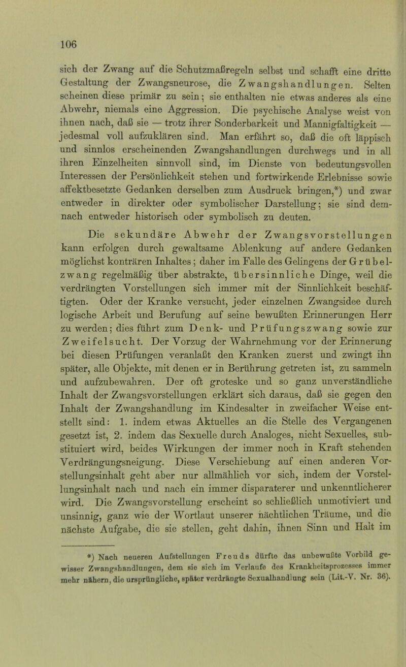 sich der Zwang auf die Schutzmaßregeln selbst und schafft eine dritte Gestaltung der Zwangsneurose, die Zwangshandlungen. Selten scheinen diese primär zu sein; sie enthalten nie etwas anderes als eine Abwehr, niemals eine Aggression. Die psychische Analyse weist von ihnen nach, daß sie — trotz ihrer Sonderbarkeit und Mannigfaltigkeit — jedesmal voll aufzuklären sind. Man erfährt so, daß die oft läppisch und sinnlos erscheinenden Zwangshandlungen durchwegs und in all ihren Einzelheiten sinnvoll sind, im Dienste von bedeutungsvollen Interessen der Persönlichkeit stehen und fortwirkende Erlebnisse sowie affektbesetzte Gedanken derselben zum Ausdruck bringen,*) und zwar entweder in direkter oder symbolischer Darstellung; sie sind dem- nach entweder historisch oder symbolisch zu deuten. Die sekundäre Abwehr der Zwangsvorstellungen kann erfolgen durch gewaltsame Ablenkung auf andere Gedanken möglichst konträren Inhaltes; daher im Falle des Gelingens der Grübel- zwang regelmäßig über abstrakte, übersinnliche Dinge, v/eil die verdrängten Vorstellungen sich immer mit der Sinnlichkeit beschäf- tigten. Oder der Kranke versucht, jeder einzelnen Zwangsidee durch logische Arbeit und Berufung auf seine bewußten Erinnerungen Herr zu werden; dies führt zum Denk- und Prüfungszwang sowie zur Zweifelsucht. Der Vorzug der Wahrnehmung vor der Erinnerung bei diesen Prüfungen veranlaßt den Kranken zuerst und zwingt ihn später, alle Objekte, mit denen er in Berühnmg getreten ist, zu sammeln und aufzubewahren. Der oft groteske und so ganz unverständliche Inhalt der Zwangsvorstellungen erklärt sich daraus, daß sie gegen den Inhalt der Zwangshandlung im Kindesalter in zweifacher Weise ent- stellt sind: 1. indem etwas Aktuelles an die Stelle des Vergangenen gesetzt ist, 2. indem das Sexuelle durch Analoges, nicht Sexuelles, sub- stituiert wird, beides Wirkungen der immer noch in Kraft stehenden Verdrängungsneigung. Diese Verschiebung auf einen anderen Vor- stellungsinhalt geht aber nur allmähbch vor sich, indem der Vorstel- lungsinhalt nach und nach ein immer disparaterer und unkenntlicherer wird. Die Zwangsvorstellung erscheint so schließlich unmotiviert und unsinnig, ganz wie der Wortlaut unserer nächtlichen Träume, und die nächste Aufgabe, die sie stellen, geht dahin, ihnen Sinn und Halt im *) Nach neueren Aufstellungon Freuds dürfte das unbewußte Vorbild ge- wisser ZwangshandluDgon, dem sie sich im Verlaufe des Krankheitsprozesses immer mehr nfthem, die ursprüngliche, später verdrängte Sexualhandlung sein (Lit.-V. Nr. 36).