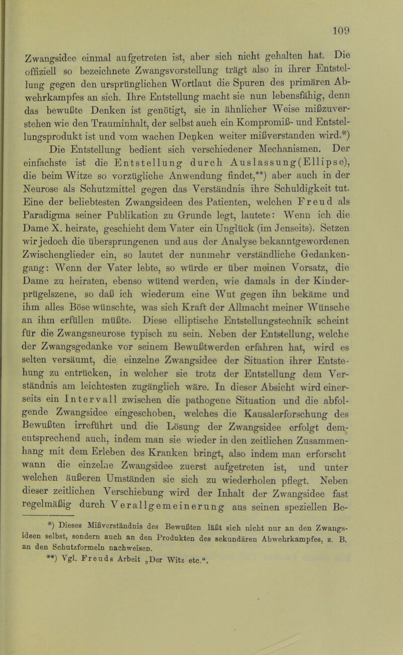 Zwangsidee einmal aufgetreten ist, aber sich nicht gehalten hat. Die offiziell so bezeichnete Zwangsvorstellung trägt also in ihrer Entstel- lung gegen den ursprünglichen Wortlaut die Spuren des primären Ab- wehrkampfes an sich. Ihre Entstellung macht sie nun lebensfähig, denn das bewußte Denken ist genötigt, sie in ähnlicher Weise mißzuver- stehen wie den Trauminhalt, der selbst auch ein Kompromiß- und Entstel- lungsprodukt ist und vom wachen Depken weiter mißverstanden wird.*) Die Entstellung bedient sich verschiedener Mechanismen. Der einfachste ist die Entstellung durch Auslassung(Ellipse), die beim Witze so vorzügliche Anw'endung findet,**) aber auch in der Neurose als Schutzmittel gegen das Verständnis ihre Schuldigkeit tut. Eine der beliebtesten Zwangsideen des Patienten, welchen Freud als Paradigma seiner Publikation zu Grunde legt, lautete: Wenn ich die Dame X. heirate, geschieht dem Vater ein Unglück (im Jenseits). Setzen wir jedoch die übersprungenen und aus der Analyse bekanntgewordenen Zwischenglieder ein, so lautet der nunmehr verständliche Gedanken- gang; Wenn der Vater lebte, so würde er über meinen Vorsatz, die Dame zu heiraten, ebenso wütend werden, wie damals in der Kiuder- prügelszene, so daß ich wiederum eine Wut gegen ihn bekäme und ihm alles Böse wünschte, was sich Kraft der Allmacht meiner Wünsche an ihm erfüllen müßte. Diese elliptische Entstellungstechnik scheint für die Zwangsneurose typisch zu sein. Neben der Entstellung, welche der Zwangsgedanke vor seinem Bewußtwerden erfahren hat, wird es selten versäumt, die einzelne Zwangsidee der Situation ihrer Entste- hung zu entrücken, in w’elcher sie trotz der Entstellung dem Ver- ständnis am leichtesten zugänglich wäre. In dieser Absicht wird einer- seits ein Intervall zwischen die pathogene Situation und die abfol- gende Zwangsidee eingeschoben, welches die Kausalerforschung des Bewußten irreführt und die Lösung der Zwangsidee erfolgt dem- entsprechend auch, indem man sie wieder in den zeitlichen Zusammen- hang mit dem Erleben des Kranken bringt, also indem mnn erforscht wann die einzelne Zwangsidee zuerst aufgetreten ist, und unter welchen äußeren Umständen sie sich zu wiederholen pflegt. Neben dieser zeitlichen Verschiebung wird der Inhalt der Zwangsidee fast regelmäßig durch Verallgemeinerung aus seinen speziellen Be- *) Dieses Mißverständnis des Bewußten läßt sich nicht nur an den Zwangs- ideen selbst, sondern auch an den Produkten des sekundären Abwehrkampfes, z. B. an den Schntzformeln nachweisen. **) Vgl. Freuds Arbeit ,Der Witz etc.“.