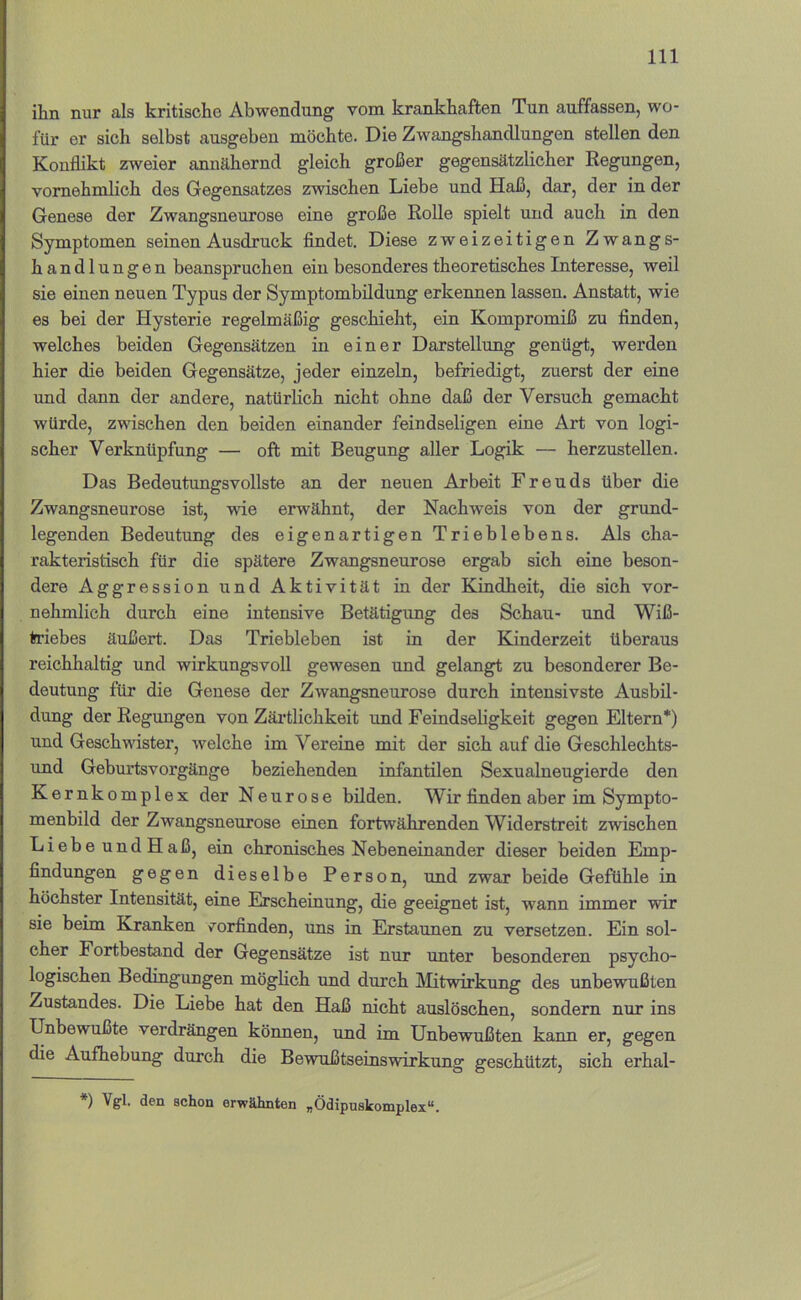 ihn nur als kritische Abwendung vom krankhaften Tun auffassen, wo- für er sich selbst ausgeben möchte. Die Zwangshandlungen stellen den Konflikt zweier annähernd gleich großer gegensätzlicher Regungen, vornehmlich des Gegensatzes zwischen Liebe und Haß, dar, der in der Genese der Zwangsneurose eine große Rolle spielt und auch in den Symptomen seinen Ausdruck findet. Diese zweizeitigen Zwangs- handlungen beanspruchen ein besonderes theoretisches Interesse, weil sie einen neuen Typus der Symptombildung erkennen lassen. Anstatt, wie es bei der Hysterie regelmäßig geschieht, ein Kompromiß zu finden, welches beiden Gegensätzen in einer Darstellung genügt, werden hier die beiden Gegensätze, jeder einzeln, befriedigt, zuerst der eine und dann der andere, natürlich nicht ohne daß der Versuch gemacht würde, zwischen den beiden einander feindseligen eine Art von logi- scher Verknüpfung — oft mit Beugung aller Logik — herzusteUen. Das Bedeutungsvollste an der neuen Arbeit Freuds über die Zwangsneurose ist, wie erwähnt, der Nachweis von der grund- legenden Bedeutung des eigenartigen Trieblebens. Als cha- rakteristisch für die spätere Zwangsneurose ergab sich eine beson- dere Aggression und Aktivität in der Kindheit, die sich vor- nehmlich durch eine intensive Betätigung des Schau- und Wiß- triebes äußert. Das Triebleben ist in der Kinderzeit überaus reichhaltig und wirkungsvoll gewesen und gelangt zu besonderer Be- deutung für die Genese der Zwangsneurose durch intensivste Ausbil- dung der Regungen von Zärtlichkeit und Feindseligkeit gegen Eltern*) und Geschwister, welche im Vereine mit der sich auf die Geschlechts- und Geburtsvorgänge beziehenden infantilen Sexualneugierde den Kernkomplex der Neurose bilden. Wir finden aber im Sympto- menbild der Zwangsneurose einen fortwährenden Widerstreit zwischen Liebe undHaß, ein chronisches Nebeneinander dieser beiden Emp- findungen gegen dieselbe Person, und zwar beide Gefühle in höchster Intensität, eine Erscheinung, die geeignet ist, wann immer wir sie beim Kranken vorfinden, uns in Erstaunen zu versetzen. Ein sol- cher Fortbestand der Gegensätze ist nur unter besonderen psycho- logischen Bedingungen möglich und durch Slitwirkung des unbewußten Zustandes. Die Liebe hat den Haß nicht auslöschen, sondern nur ins Unbewußte verdrängen können, und im Unbewußten kann er, gegen die Aufhebung durch die Bewußtseinswirkung geschützt, sich erhal- ♦) Vgl. den schon erwähnten „Ödipuskomplex“.