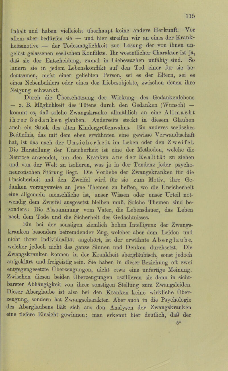 Inlialt und haben vielleicht überhaupt keine andere Herkunft. Vor allem aber bedürfen sie — und hier streifen wir an eines der Krank- heitsmotive — der Todesmöglichkeit zur Lösung der von ihnen un- gelöst gelassenen seelischen Konflikte. Ihr wesentlicher Charakter ist ja, daß sie der Entscheidung, zumal in Liebessachen unfähig sind. So lauern sie in jedem Lebenskonflikt auf den Tod einer für sie be- deutsamen, meist einer geliebten Person, sei es der Eltern, sei es eines Nebenbuhlers oder eines der Liebesobjekte, zwischen denen ihre Neigung schwankt. Durch die Überschätzung der Wirkung des Gedankenlebens — z. B. Möglichkeit des Tötens durch den Gedanken (Wunsch) — kommt es, daß solche Zwangskranke allmählich an eine Allmacht ihrer Gedanken glauben. Anderseits steckt in diesem Glauben auch ein Stück des alten Kindergrößenwahns. Ein anderes seelisches Bedürfnis, das mit dem eben erwähnten eine gewisse Verwandtschaft hat, ist das nach der Unsicherheit im Leben oder den Zweifel. Die Herstellung der Unsicherheit ist eine der Methoden, welche die Neurose an wendet, um den Klranken aus der Realität zu ziehen und von der Welt zu isolieren, was ja in der Tendenz jeder psycho- neurotischen Störung liegt. Die Vorflebe der Zwangskranken für die Unsicherheit und den Zweifel wird für sie zum Motiv, ihre Ge- danken vorzugsweise an jene Themen zu heften, wo die Unsicherheit eine allgemein menschliche ist, unser Wissen oder unser Urteil not- wendig dem Zweifel ausgesetzt bleiben muß. Solche Themen sind be- sonders: Die Abstammung vom Vater, die Lebensdauer, das Leben nach dem Tode und die Sicherheit des Gedächtnisses. Ein bei der sonstigen ziemlich hohen Intelligenz der Zwangs- kranken besonders befremdender Zug, w'elcher aber dem Leiden und nicht ihrer Individualität angehört, ist der erwähnte Aberglaube, welcher jedoch nicht das ganze Sinnen und Denken durchsetzt. Die Zwangskranken können in der Krankheit abergläubisch, sonst jedoch aufgeklärt und freigeistig sein. Sie haben in dieser Beziehung oft zwei entgegengesetzte Überzeugungen, nicht etwa eine unfertige Meinung. Zwischen diesen beiden Überzeugungen oszillieren sie dann in sicht- barster Abhängigkeit von ihrer sonstigen Stellung zum Zwangsleiden. Dieser Aberglaube ist also bei den Kranken keine wirkliche Über- zeugung, sondern hat Zwangscharakter. Aber auch in die Psychologie des Aberglaubens läßt sich aus den Analysen der Zwangskranken eine tiefere Einsicht gewinnen; man erkennt hier deutlich, daß der 8*