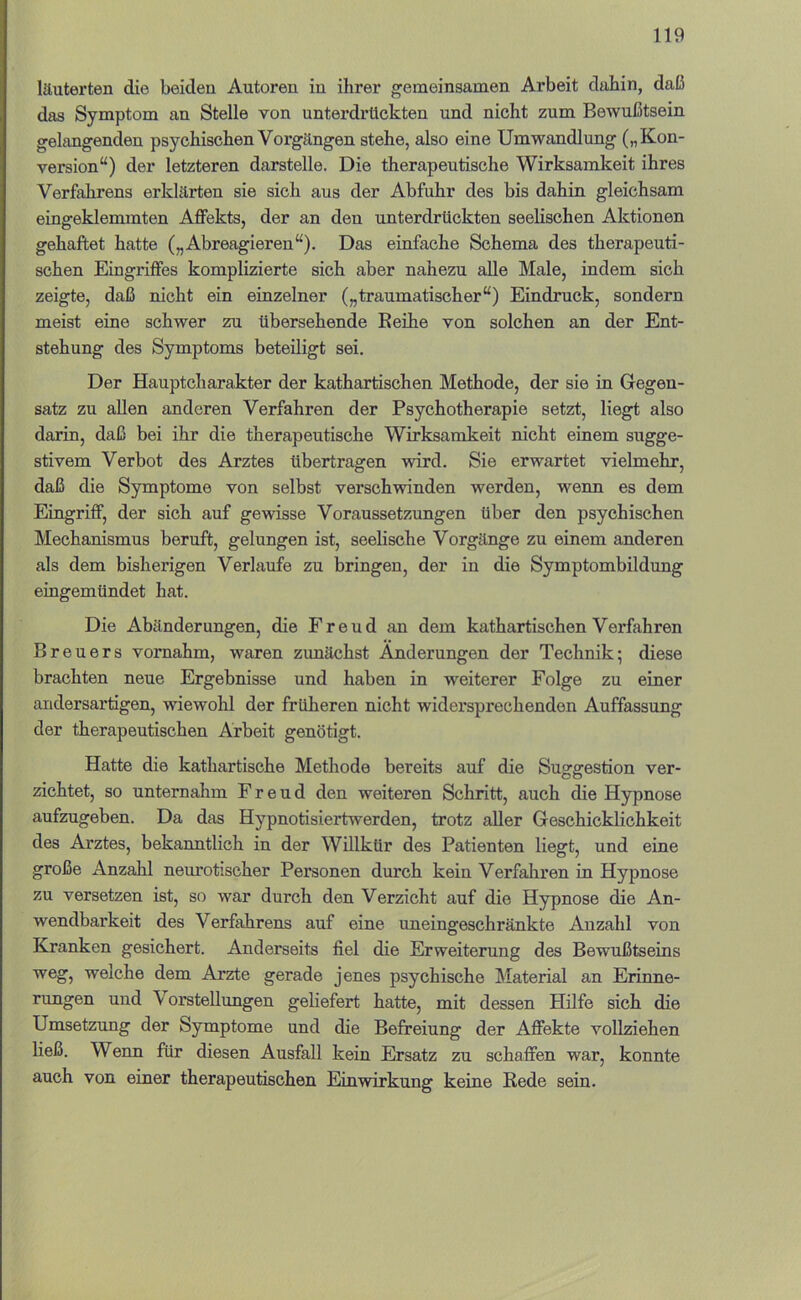 läuterten die beiden Autoren in ihrer gemeinsamen Arbeit dahin, daß das Symptom an Stelle von unterdrückten und nicht zum Bewußtsein gelangenden psychischen Vorgängen stehe, also eine Umwandlung („Kon- version“) der letzteren darstelle. Die therapeutische Wirksamkeit ihres Verfahrens erklärten sie sich aus der Abfuhr des bis dahin gleichsam eingeklenunten Affekts, der an den unterdrückten seelischen Aktionen gehaftet hatte („Abreagieren“). Das einfache Schema des therapeuti- schen Eingriffes komplizierte sich aber nahezu alle Male, indem sich zeigte, daß nicht ein einzelner („traumatischer“) Eindruck, sondern meist eine schwer zu übersehende Eeihe von solchen an der Ent- stehung des Symptoms beteiligt sei. Der Hauptcharakter der kathartischen Methode, der sie in Gegen- satz zu allen anderen Verfahren der Psychotherapie setzt, liegt also darin, daß bei ihr die therapeutische Wirksamkeit nicht einem sugge- stivem Verbot des Arztes übertragen wird. Sie erwartet vielmehr, daß die Symptome von selbst verschwinden werden, wenn es dem Eingriff, der sich auf gewisse Voraussetzungen über den psychischen Mechanismus beruft, gelungen ist, seelische Vorgänge zu einem anderen als dem bisherigen Verlaufe zu bringen, der in die Symptombildung eingemündet hat. Die Abänderungen, die Freud an dem kathartischen Verfahren Breuers vomahm, waren zunächst Änderungen der Technik; diese brachten neue Ergebnisse und haben in weiterer Folge zu einer andersartigen, wiewohl der früheren nicht widersprechenden Auffassung der therapeutischen Arbeit genötigt. Hatte die kathartische Methode bereits auf die Suggestion ver- zichtet, so unternahm Freud den weiteren Schritt, auch die Hypnose aufzugeben. Da das Hypnotisiertwerden, trotz aller Geschicklichkeit des Arztes, bekanntlich in der Willkür des Patienten liegt, und eine große Anzahl neurotischer Personen durch kein Verfahren in Hypnose zu versetzen ist, so war durch den Verzicht auf die Hypnose die An- wendbarkeit des Verfahrens auf eine uneingeschränkte Anzahl von Kranken gesichert. Anderseits fiel die Erweiterung des Bewußtseins weg, welche dem Arzte gerade jenes psychische Material an Erinne- rungen und Vorstellungen geliefert hatte, mit dessen Hilfe sich die Umsetzung der Symptome und die Befreiung der Affekte vollziehen ließ. Wenn für diesen Ausfall kein Ersatz zu schaffen war, konnte auch von einer therapeutischen Einwirkung keine Rede sein.