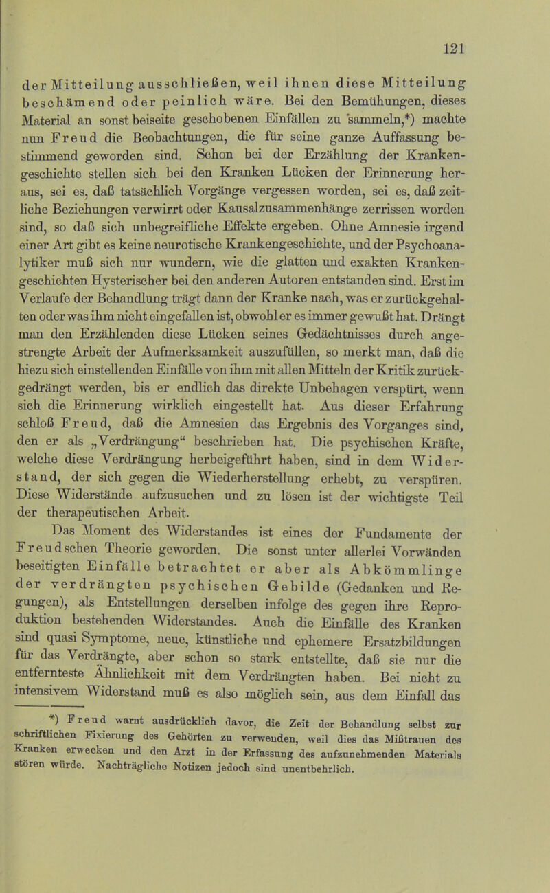 der Mitteilung ausschließen, weil ihnen diese Mitteilung beschämend oder peinlich wäre. Bei den Bemühungen, dieses Material an sonst beiseite geschobenen Einfällen zu sammeln,*) machte nun Freud die Beobachtungen, die für seine ganze Auffassung be- stimmend geworden sind. Schon bei der Erzählung der Kranken- geschichte stellen sich bei den Kranken Lücken der Erinnerung her- aus, sei es, daß tatsächlich Vorgänge vergessen worden, sei es, daß zeit- hche Beziehungen verwirrt oder Kausalzusammenhänge zerrissen worden sind, so daß sich unbegreifliche Effekte ergeben. Ohne Amnesie irgend einer Art gibt es keine neurotische Krankengeschichte, und der Psychoana- lytiker muß sich nur wundern, wie die glatten und exakten Kranken- geschichten Hysterischer bei den anderen Autoren entstanden sind. Erst im Verlaufe der Behandlung trägt dann der Kranke nach, was er zurückgehal- ten oder was ihm nicht eingefallen ist, obwohl er es immer gewußt hat. Drängt man den Erzählenden diese Lücken seines Gedächtnisses durch ange- strengte Arbeit der Aufmerksamkeit auszufüllen, so merkt man, daß die hiezu sich einstellenden EinfkUe von ihm mit allen IMitteln der Kritik zurück- gedrängt werden, bis er endlich das direkte Unbehagen verspürt, wenn sich die Erinnerung wirklich eingestellt hat. Aus dieser Erfahrung .schloß Freud, daß die Amnesien das Ergebnis des Vorganges sind, den er als „Verdrängung“ beschrieben hat. Die psychischen Kräfte, welche diese Verdrängung herbeigeführt haben, sind in dem Wider- stand, der sich gegen die W^iederherstellung erhebt, zu verspüren. Diese Widerstände aufzusuchen und zu lösen ist der wichtigste Teil der therapeutischen Arbeit. Das Moment des Widerstandes ist eines der Fundamente der Freudschen Theorie geworden. Die sonst unter allerlei Vorwänden beseitigten EinfäIle betrachtet er aber als Abkömmlinge der verdrängten psychischen Gebilde (Gedanken und Re- gungen), als Entstellungen derselben infolge des gegen ihre Repro- duktion bestehenden Widerstandes. Auch die Einfälle des Kranken sind quasi Symptome, neue, künstliche und ephemere Ersatzbildungen füi das \ erdrängte, aber schon so stark entstellte, daß sie nur die entfernteste Ähnlichkeit mit dem Verdrängten haben. Bei nicht zu intensivem Widerstand muß es also möglich sein, aus dem Einfall das ) Freud warnt ausdrücklich davor, die Zeit der Behandlung selbst zur schriftlichen Fixierung des Gehörten zu verwenden, weil dies das Mißtrauen des Kranken erwecken und den Arzt in der Erfassung des aufzunehmenden Materials stören würde. Nachträgliche Notizen jedoch sind unentbehrlich.