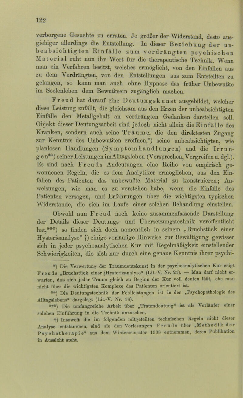 vorborgeue Gesuchte zu erraten. Je größer der Widerstand, desto aus- giebiger allerdings die Entstellung. In dieser Beziehung der un- beabsichtigten Einfälle zum verdrängten psychischen Material ruht nun ihr Wert für die therapeutische Technik. Wenn man ein Verfahren besitzt, welches ermöglicht, von den Einfilllen aus zu dem Verdrängten, von den Entstellimgen aus zum Entstellten zu gelangen, so kann man auch ohne Hypnose das früher Unbewußte im Seelenleben dem Bewußtsein zugänglich machen. Freud hat darauf eine Deutungskunst ausgebildet, welcher diese Leistung zußillt, die gleichsam aus den Erzen der unbeabsichtigten Einfälle den Metallgehalt an verdrängten Gedanken darstellen soll. Objekt dieser Deutungsarbeit sind jedoch nicht allein die Einfälle des Kranken, sondeni auch seine Träume, die den direktesten Zugang zur Kenntnis des Unbewußten eröffnen,*) seine unbeabsichtigten, wie planlosen Handlungen (Symptomhandlungen) und die Irrun- g e n**) seiner Leistungen im Alltagsleben (Versprechen, Vergreifen u. dgl.). Es sind nach Freuds Andeutungen eine Reihe von empirisch ge- wonnenen Regeln, die es dem Analytiker ermöglichen, aus den Ein- fällen des Patienten das unbewußte Material zu konstruieren; An- weisungen, wie man es zu verstehen habe, wenn die EinfkUe des Patienten versagen, und Erfahrungen über die wichtigsten typischen Widerstände, die sich im Laufe einer solchen Behandlung einstellen. Obwohl nun Freud noch keine zusammenfassende Darstellung der Details dieser Deutungs- und Ubersetzungstechnik veröffentlicht hat,***) so finden sich doch namentlich in seinem „Bruchstück einer Hysterieanalyse“ f) einige vorläufige Hinweise zur Bewältigung gewisser sich in jeder psychoanalytischen Kur mit Regelmäßigkeit einstellender Schwierigkeiten, die sich nur durch eine genaue Kenntnis ihrer psychi- *) Die Verwertung' der Traumdeutekunst in der psychoanalytischen Knr eeigt Freuds „Bruchstück einer ^Hysterieanalyse“ (Lit.-V. Nr. 21). — Man darf nicht er- warten, daß sich jeder Traum gleich zu Beginn der Kur voll deuten läßt, ehe man nicht über die wichtigsten Komplexe des Patienten orientiert ist. **) Die Deutungstechnik der Fehlleistungen ist in der „Psychopathologie des Alltagslebens“ dargelegt (Lit.-V. Nr. 16). ■**♦) Die umfangreiche Arbeit über „Traumdeutung“ ist als Vorläufer einer solchen Einführung in die Technik anzusehon. f) Insoweit die im folgenden mitgeteilton technischen Regeln nicht dieser Analyse entstammen, sind sie den Vorlesungen Freuds Uber „Methodik der Psychotherapie“ ans dem WintcrseiDoster 1908 entnommen, deren Publikation in Aussicht steht.