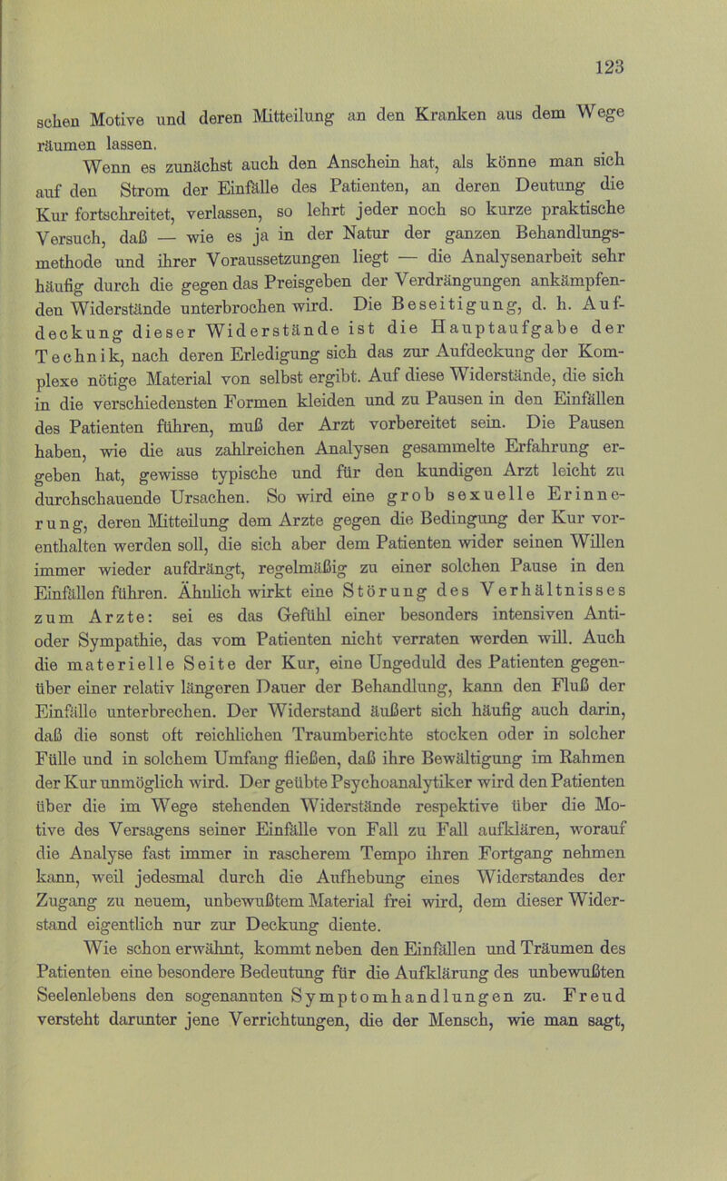 sehen Motive und deren Mitteilung an den Kranken aus dem Wege räumen lassen. Wenn es zunächst auch den Anschein hat, als könne man sich auf den Strom der EinMle des Patienten, an deren Deutung die Kur fortschreitet, verlassen, so lehrt jeder noch so kurze praktische Versuch, daß — wie es ja in der Natur der ganzen Behandlungs- methode und ihrer Voraussetzungen liegt — die Analysenarbeit sehr häufig durch die gegen das Preisgeben der Verdrängungen ankämpfen- den Widerstände unterbrochen wird. Die Beseitigung, d. h. Auf- deckung dieser Widerstände ist die Hauptaufgabe der Technik, nach deren Erledigung sich das zur Aufdeckung der Kom- plexe nötige Material von selbst ergibt. Auf diese Widerstände, die sich in die verschiedensten Formen kleiden und zu Pausen in den Einfällen des Patienten führen, muß der Arzt vorbereitet sein. Die Pausen haben, wie die aus zahlreichen Analysen gesammelte Erfahrung er- geben hat, gewisse typische und für den kundigen Arzt leicht zu durchschauende Ursachen. So wird eine grob sexuelle Erinne- rung, deren Mitteilung dem Arzte gegen die Bedingung der Kur vor- enthalten werden soll, die sich aber dem Patienten wider seinen Willen immer wieder aufdrängt, regelmäßig zu einer solchen Pause in den Einfällen führen. Ähnlich wirkt eine Störung des Verhältnisses zum Arzte; sei es das Gefühl einer besonders intensiven Anti- oder Sympathie, das vom Patienten nicht verraten werden will. Auch die materielle Seite der Kur, eine Ungeduld des Patienten gegen- über einer relativ längeren Dauer der Behandlung, kann den Fluß der Einfälle unterbrechen. Der Widerstand äußert sich häufig auch darin, daß die sonst oft reichlichen Traumberichte stocken oder in solcher Fülle und in solchem Umfang fließen, daß ihre Bewältigung im Rahmen der Kur unmöglich wird. Der geübte Psychoanalytiker wird den Patienten über die im Wege stehenden Widerstände respektive über die Mo- tive des Versagens seiner Einfälle von Fall zu Fall aufklären, worauf die Analyse fast immer in rascherem Tempo ihren Fortgang nehmen kfinn, weil jedesmal durch die Aufhebung eines Widerstandes der Zugang zu neuem, unbewußtem Material frei wird, dem dieser Wider- stand eigentlich nur zur Deckung diente. Wie schon erwähnt, kommt neben den Einfällen und Träumen des Patienten eine besondere Bedeutung für die Aufklärung des unbewußten Seelenlebens den sogenannten Symptomhandlungen zu. Freud versteht darunter jene Verrichtungen, die der Mensch, wie man sagt.