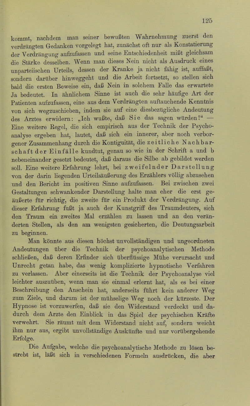 kommt, nachdem man seiner bewußten Wahrnehmung zuerst den verdrängten Gedanken vorgelegt hat, zunächst oft nur als Konstatierung der Verdrängung aufzufassen und seine Entschiedenheit mißt gleichsam die Stärke desselben. Wenn man dieses Nein nicht als Ausdruck eines unparteiischen Urteils, dessen der Knanke ja nicht fähig ist, auffaßt, sondern darüber hinweggeht und die Arbeit fortsetzt, so stellen sich bald die ersten Beweise ein, daß Nein in solchem Falle das erwartete Ja bedeutet. In ähnlichem Sinne ist auch die sehr häufige Art der Patienten aufzufassen, eine aus dem Verdrängten auftauchende Kenntnis von sich wegzuschieben, indem sie auf eine diesbezügliche Andeutung des Arztes erwidern; „Ich wußte, daß Sie das sagen würden!“ — Eine weitere Regel, die sich empirisch aus der Technik der Psycho- analyse ergeben hat, lautet, daß sich ein innerer, aber noch verbor- gener Znsa.Tnmenbang durch die Kontiguität, die zeitliche Nachbar- schaft der Einfälle kundtut, genau so wie in der Schrift a und b nebeneinander gesetzt bedeutet, daß daraus die Silbe ab gebildet werden soll. Eine weitere Erfahrung lehrt, bei zweifelnder Darstellung von der darin liegenden Urteilsäußerung des Erzählers völlig abzusehen und den Bericht im positiven Sinne aufzufassen. Bei zwischen zwei Gestaltungen schwankender Darstellung halte man eher die erst ge- äußerte für richtig, die zweite für ein Produkt der Verdrängung. Auf dieser Erfahrung fußt ja auch der Kunstgriff des Traumdeuters, sich den Traum ein zweites Mal erzählen zu lassen und an den verän- derten Stellen, als den am wenigsten gesicherten, die Deutungsarbeit zu beginnen. Man könnte aus diesen höchst unvollständigen und ungeordneten Andeutungen über die Technik der psychoanalytischen Methode schließen, daß deren Erfinder sich überflüssige Mühe verursacht und Unrecht getan habe, das wenig komplizierte hypnotische Verfahren zu verlassen. Aber einerseits ist die Technik der Psychoanalyse viel leichter auszuüben, wenn man sie einmal erlernt hat, als es bei einer Beschreibung den Anschein hat, anderseits führt kein anderer Weg zum Ziele, und darum ist der mühselige Weg noch der kürzeste. Der Hypnose ist vorzuwerfen, daß sie den Widerstand verdeckt und da- durch dem Arzte den Einblick in das Spiel der psychischen Kräfte verwehrt. Sie räumt mit dem Widerstand nicht auf, sondern weicht ihm nur aus, ergibt unvollständige Auskünfte und nur vorübergehende Erfolge. Die Aufgabe, welche die psychoanalytische Methode zu lösen be- strebt ist, läßt sich in verschiedenen Formeln ausdrücken, die aber