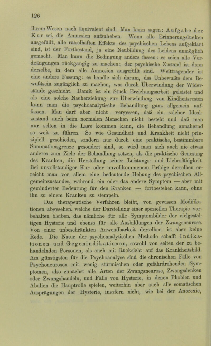 ihrem Wesen nach äquivalent sind. Man kann sagen: Aufgabe der Kur sei, die Amnesien aufzulieben. Wenn alle Erinnerungslücken ausgofullt, alle rätselhaften Effekte des psychischen Lebens aufgeklärt sind, ist der Fortbestand, ja eine Neubildung des Leidens unmöglich gemacht. Älan kann die Bedingung anders fassen: es seien alle Ver- drängungen rückgängig zu machen; der psychische Zustand ist dann derselbe, in dem alle Amnesien ausgefüllt sind. Weittragender ist eine andere Fassung: es handle sich darum, das Unbewußte dem Be- wußtsein zugänglich zu machen, was durch Überw'indung der Wider- stände geschieht. Damit ist ein Stück Erziehungsarbeit geleistet und als eine solche Nacherziehung zur Überwindung von Kindheitsresten kann man die psychoanalytische Behandlung ganz allgemein auf- fassen. Man darf aber nicht vergessen, daß ein solcher Ideal- zustand auch beim normalen Menschen nicht besteht und daß man nur selten in die Lage kommen kann, die Behandlung annähernd so weit zu führen. So wie Gesundheit und Krankheit nicht prin- zipiell geschieden, sondern nur durch eine praktische, bestimmbare Summationsgrenze gesondert sind, so wird man sich auch nie etwas anderes zum Ziele der Behandlung setzen, als die praktische Genesung des Kranken, die Herstellung seiner Leistimgs- und Liebesfiihigkeit. Bei unvollständiger Kur oder unvollkommenem Erfolge derselben er- reicht man vor allem eine bedeutende Hebung des psychischen All- gemeinzustandes, während ein oder das andere Symptom — aber mit geminderter Bedeutung für den Kranken — fortbestehen kann, ohne ihn zu einem Kranken zu stempeln. Das therapeutische Verfahren bleibt, von gewissen Modifika- tionen abgesehen, welche der Darstellung einer speziellen Therapie Vor- behalten bleiben, das nämliche für alle Symptombilder der vielgestal- tigen Hysterie und ebenso für alle Ausbildungen der Zwangsneurose. Von einer unbeschränkten Anwendbarkeit derselben ist aber keine Rede. Die Natur der psychoanalytischen Methode schafft Indika- tionen und Gegenindikationen, sowohl von seiten der zu be- handelnden Personen, als auch mit Rücksicht auf das Krankheitsbild. Am günstigsten für die Psychoanalyse sind die chronischen Fälle von Psychoneurosen mit wenig stürmischen oder gefahrdrohenden Sym- ptomen, also zunächst alle Arten der Zwangsneurose, Zwangsdenken oder Zwangshandeln, und Fälle von Hysterie, in denen Phobien und Abulien die Hauptrolle spielen, weiterhin aber auch alle somatischen Ausprägungen der Hysterie, insofern nicht, wie bei der Anorexie,