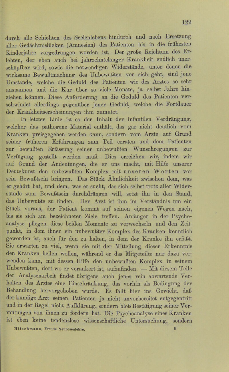 durch alle Schichten des Seelenlebens hindurch und nach Ersetzung aller Gedächtnislücken (Amnesien) des Patienten bis in die frühesten Kinderjahre vorgedrungen worden ist. Der große Reichtum des Er- lebten, der eben auch bei jahrzehntelanger Kranklieit endlich uner- schöpfbar wird, sowie die notwendigen Widerstände, unter denen die wirksame Bewußtmachung des Unbewußten vor sich geht, sind jene Umstände, welche die Geduld des Patienten wie des Arztes so sehr anspannen und die Kur über so viele Monate, ja selbst Jahre hin- ziehen können. Diese Anforderung an die Geduld des Patienten ver- schwindet allerdings gegenüber jener Geduld, welche die Fortdauer der Kxankheitserscheinungen ihm zumutet. In letzter Linie ist es der Inhalt der infantilen Verdrängung, welcher das pathogene Material enthält, das gar nicht deutlich vom Kranken preisgegeben werden kann, sondern vom Arzte auf Grund seiner früheren Erfahrungen zum Teil erraten und dem Patienten zur bewußten Erfassung seiner unbewußten Wunschregungen zur Verfügung gestellt werden muß. Dies erreichen wir, indem wir auf Grund der Andeutungen, die er uns macht, mit Hilfe unserer Deutekunst den unbewußten Komplex mit unseren Worten vor sein Bewußtsein bringen. Das Stück Ähnlichkeit zwischen dem, was er gehört hat, und dem, was er sucht, das sich selbst trotz aller Wider- stände zum Bewußtsein durchdrängen will, setzt ihn in den Stand, das Unbewußte zu finden. Der Arzt ist üim im Verständnis um ein Stück voraus, der Patient kommt auf seinen eigenen Wegen nach, bis sie sich am bezeichneten Ziele treffen. Anfänger in der Psycho- analyse pflegen diese beiden Momente zu verwechseln und den Zeit- punkt, in dem ihnen ein unbewußter Komplex des Kranken kenntlich geworden ist, auch für den zu halten, in dem der Kranke ihn erfaßt. Sie erwarten zu viel, wenn sie mit der Mitteilung dieser Erkenntnis den Kranken heilen wollen, während er das Mitgeteilte nur dazu ver- wenden kann, mit dessen Hilfe den unbewußten Komplex in seinem Unbewußten, dort wo er veranlcert ist. aufzufinden. — Älit diesem Teile der Analysenarbeit findet übrigens auch jenes rein ab wartende Ver- halten des Arztes eine Einschränkung, das vorhin als Bedingung der Behandlung hervorgehoben wurde. Es fäUt hier ins Gewicht, daß der kundige Arzt seinen Patienten ja nicht unvorbereitet entgegentritt und in der Regel nicht Aufklärung, sondern bloß Bestätigung seiner Ver- mutungen von ihnen zu fordern hat. Die Psychoanalyse eines Kranken ist eben keine tendenziöse wissenschaftliche Untersuchiing, sondern Hitaohmann, Freuds Neurosenlehre. 9