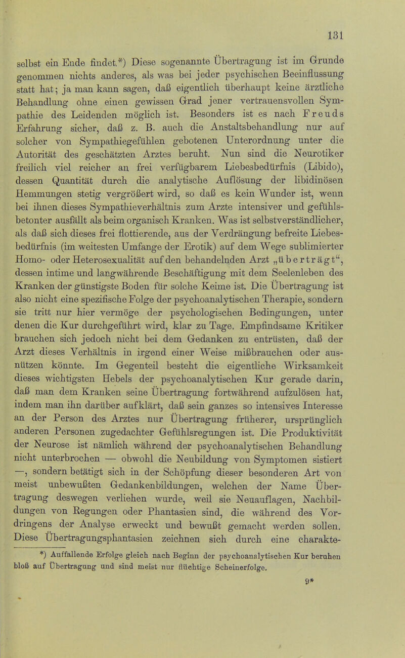 selbst ein Ende findet,*) Diese sogenannte Übertragung ist ini Grunde genommen nichts anderes, als was bei jeder psychischen Beeinflussung statt hat; ja man kann sagen, daß eigentlich überhaupt keine ärztliche Behandlung ohne einen gewissen Grad jener vertrauensvollen Sym- pathie des Leidenden möglich ist. Besonders ist es nach Freuds Erfahrung sicher, daß z. B. auch die Anstaltsbehandlung nur auf solcher von Sympathiegefühlen gebotenen Unterordnung unter die Autorität des geschätzten Arztes beruht. Nun sind die Neurotiker freilich viel reicher an frei verfügbarem Liobesbedürfnis (Libido), dessen Quantität durch die analytische Auflösung der libidinösen Hemmungen stetig vergrößert wird, so daß es kein Wunder ist, wenn bei ilinen dieses Sympathieverhältnis zum Arzte intensiver und gefühls- betonter ausfällt als beim organisch Kranken. Was ist selbstverständlicher, als daß sich dieses frei flottierende, aus der Verdrängung befreite Liebes- bedürfhis (im weitesten Umfange der Erotik) auf dem Wege sublimierter Homo- oder HeterosexuaHtät auf den behandelnden Arzt „überträgt“, dessen intime und langwährende Beschäftigung mit dem Seelenleben des Kranken der günstigste Boden für solche Keime ist. Die Übertragung ist also nicht eine spezifische Folge der psychoanalytischen Therapie, sondern sie tritt nur hier vermöge der psychologischen Bedingungen, unter denen die Kur durchgeführt wird, klar zu Tage. Empfindsame Kritiker brauchen sich jedoch nicht bei dem Gedanken zu entrüsten, daß der Arzt dieses Verhältnis in irgend einer Weise mißbrauchen oder aus- nützen könnte. Im Gegenteil besteht die eigentliche Wirksamkeit dieses wichtigsten Hebels der psychoanalytischen Kur gerade darin, daß man dem Kranken seine Übertragung fortwährend aufzulösen hat, indem man ihn darüber aufklärt, daß sein ganzes so intensives Interesse an der Person des Arztes nur Übertragung früherer, ursprünglich anderen Personen zugedachter Gefühlsregungen ist. Die Produktivität der Neurose ist nämlich während der psychoanalytischen Behandlung nicht unterbrochen — obwohl die Neubildung von Symptomen sistiert , sondern betätigt sich in der Schöpfung dieser besonderen Art von meist unbewußten Gedankenbildungen, welchen der Name Über- tragung deswegen verliehen wurde, wefl. sie Neuauflagen, Nachbil- dungen von Regungen oder Phantasien sind, die während des Vor- dringens der Analyse erweckt und bewußt gemacht werden sollen. Diese Übertragungsphantasien zeichnen sich durch eine charakte- *) Auffallende Erfolge gleich nach Beginn der psychoanalytischen Kur beruhen bloß auf Übertragung und sind meist nur flüchtige Scheinerfolge. 9*