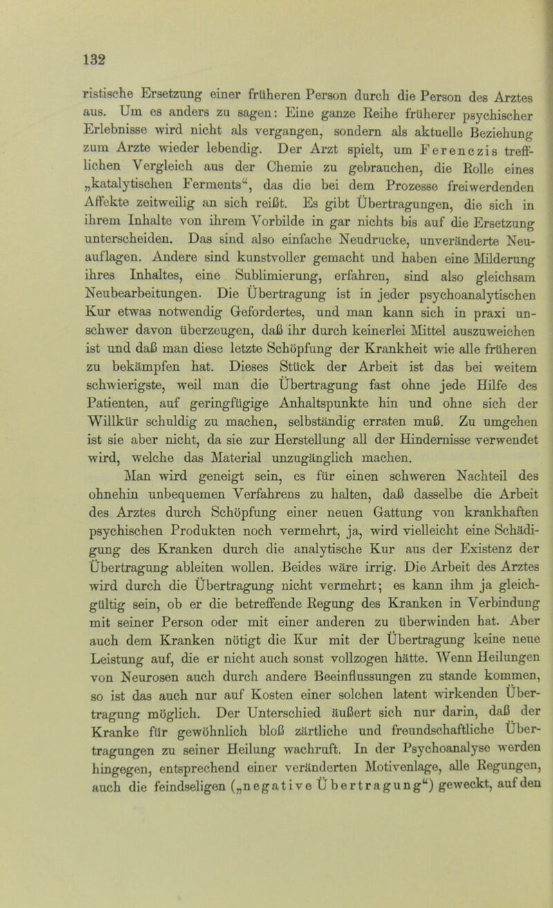 ristische Ersetzung einer früheren Person durch die Person des Arztes aus. Um es anders zu sagen: Eine ganze Reihe früherer psychischer Erlebnisse wird nicht als vergangen, sondern als aktuelle Beziehung zum Arzte wieder lebendig. Der Arzt spielt, um Eerenczis treff- lichen Vergleich aus der Chemie zu gebrauchen, die Rolle eines „katalytischen Ferments^, das die bei dem Prozesse freiwerdenden Affekte zeitweilig an sich reißt. Es gibt Übertragungen, die sich in ihrem Inhalte von ihrem Vorbilde in gar nichts bis auf die Ersetzung unterscheiden. Das sind also einfache Neudrucke, unveränderte Neu- auflagen. Andere sind kunstvoller gemacht und haben eine Älilderung ihres Inhaltes, eine Sublimierung, erfahren, sind also gleichsam Neubearbeitungen. Die Übertragung ist in jeder psychoanalytischen Kur etwas notwendig Gefordertes, und man kann sich in praxi un- schwer davon überzeugen, daß ihr durch keinerlei Mittel auszuweichen ist und daß man diese letzte Schöpfung der Krankheit wie alle früheren zu bekämpfen hat. Dieses Stück der Arbeit ist das bei weitem schwierigste, weil man die Übertragung fast ohne jede Hilfe des Patienten, auf geringfügige Anhaltspunkte hin und ohne sich der Willkür schuldig zu machen, selbständig erraten muß. Zu umgehen ist sie aber nicht, da sie zur Herstellung all der Hindernisse verwendet wird, welche das Material unzugänglich machen. jRan wird geneigt sein, es für einen schweren Nachteil des ohnehin unbequemen Verfahrens zu halten, daß dasselbe die Arbeit des Arztes durch Schöpfung einer neuen Gattung von krankhaften psychischen Produkten noch vermehrt, ja, wird vielleicht eine Schädi- gung des Kranken durch die analytische Kur aus der Existenz der Übertragung ableiten woUen. Beides wäre irrig. Die Arbeit des Arztes wird durch die Übertragung nicht vermehrt; es kann ihm ja gleich- gültig sein, ob er die betreffende Regung des Kranken in Verbindung mit seiner Person oder mit einer anderen zu überwinden hat. Aber auch dem Kranken nötigt die Kur mit der Übertragung keine neue Leistung auf, die er nicht auch sonst vollzogen hätte. Wenn Heilungen von Neurosen auch durch andere Beeinflussungen zu stände kommen, so ist das auch nur auf Kosten einer solchen latent wirkenden Über- tragung möglich. Der Unterschied äußert sich nur darin, daß der Kranke für gewöhnlich bloß zärtliche und freundschaftliche Über- tragungen zu seiner Heilung wachruft. In der Psychoanalyse werden hingegen, entsprechend einer veränderten Motivenlage, alle Regungen, auch die feindseligen („negativeÜbertragung“) geweckt, auf den