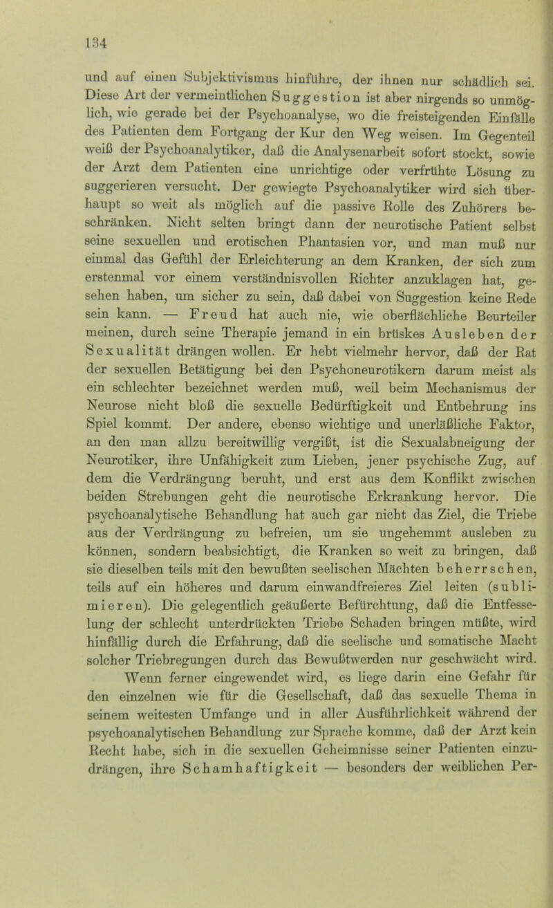 und auf eiuen Subjektivismus hinfulire, der ihnen nur schädlich sei. Diese Art der vermeintlichen Suggestion ist aber nirgends so unmög- lich, wie gerade bei der Psychoanalyse, wo die freisteigenden EinMle des Patienten dem Fortgang der Kur den Weg weisen. Im Gegenteil weiß der Psychoanalytiker, daß die Analysenarbeit sofort stockt, sowie der Arzt dem Patienten eine unrichtige oder verfrühte Lösung zu suggerieren versucht. Der gewiegte Psychoanalytiker wird sich über- haupt so weit als möglich auf die passive Rolle des Zuhörers be- schränken. Nicht selten bringt dann der neurotische Patient selbst seine sexuellen und erotischen Phantasien vor, und man muß nur einmal das Gefühl der Erleichterung an dem Kranken, der sich zum erstenmal vor einem verständnisvollen Richter anzuklagen hat, ge- sehen haben, um sicher zu sein, daß dabei von Suggestion keine Rede sein kann. — Freud hat auch nie, wie oberflächliche Beurteiler meinen, durch seine Therapie jemand in ein brüskes Ausleben der Sexualität drängen wollen. Er hebt vielmehr hervor, daß der Rat der sexuellen Betätigung bei den Psychoneurotikem darum meist als ein schlechter bezeichnet werden muß, weil beim Mechanismus der Neurose nicht bloß die sexuelle Bedürftigkeit und Entbehrung ins Spiel kommt. Der andere, ebenso wichtige und unerläßliche Faktor, an den man allzu bereitwillig vergißt, ist die Sexualabneigung der Neurotiker, ihre Unfähigkeit zum Lieben, jener psychische Zug, auf dem die Verdrängung beruht, und erst aus dem Konflikt zwischen beiden Strebungen geht die neurotische Erkrankung hervor. Die psychoanalytische Behandlung hat auch gar nicht das Ziel, die Triebe aus der Verdrängung zu befreien, um sie ungehemmt ausleben zu können, sondern beabsichtigt, die Kranken so weit zu bringen, daß sie dieselben teils mit den bewußten seelischen Mächten beherrschen, teils auf ein höheres und darum einwandfreieres Ziel leiten (subli- miereu). Die gelegentlich geäußerte Befürchtung, daß die Entfesse- lung der schlecht unterdrückten Triebe Schaden bringen müßte, wird hinMlig durch die Erfahrung, daß die seelische und somatische Macht solcher Triebregungen durch das Bewußtwerden nur geschwächt wird. ^Venn ferner eingewendet wird, es liege daiün eine Gefahr für den einzelnen wie für die Gesellschaft, daß das sexuelle Thema in seinem weitesten Umfange und in aller Ausführlichkeit während der psychoanalytischen Behandlung zur S{)rache komme, daß der Arzt kein Recht habe, sich in die sexuellen Geheimnisse seiner Patienten einzu- drängen, ihre Schamhaftigkeit — besonders der weiblichen Per-