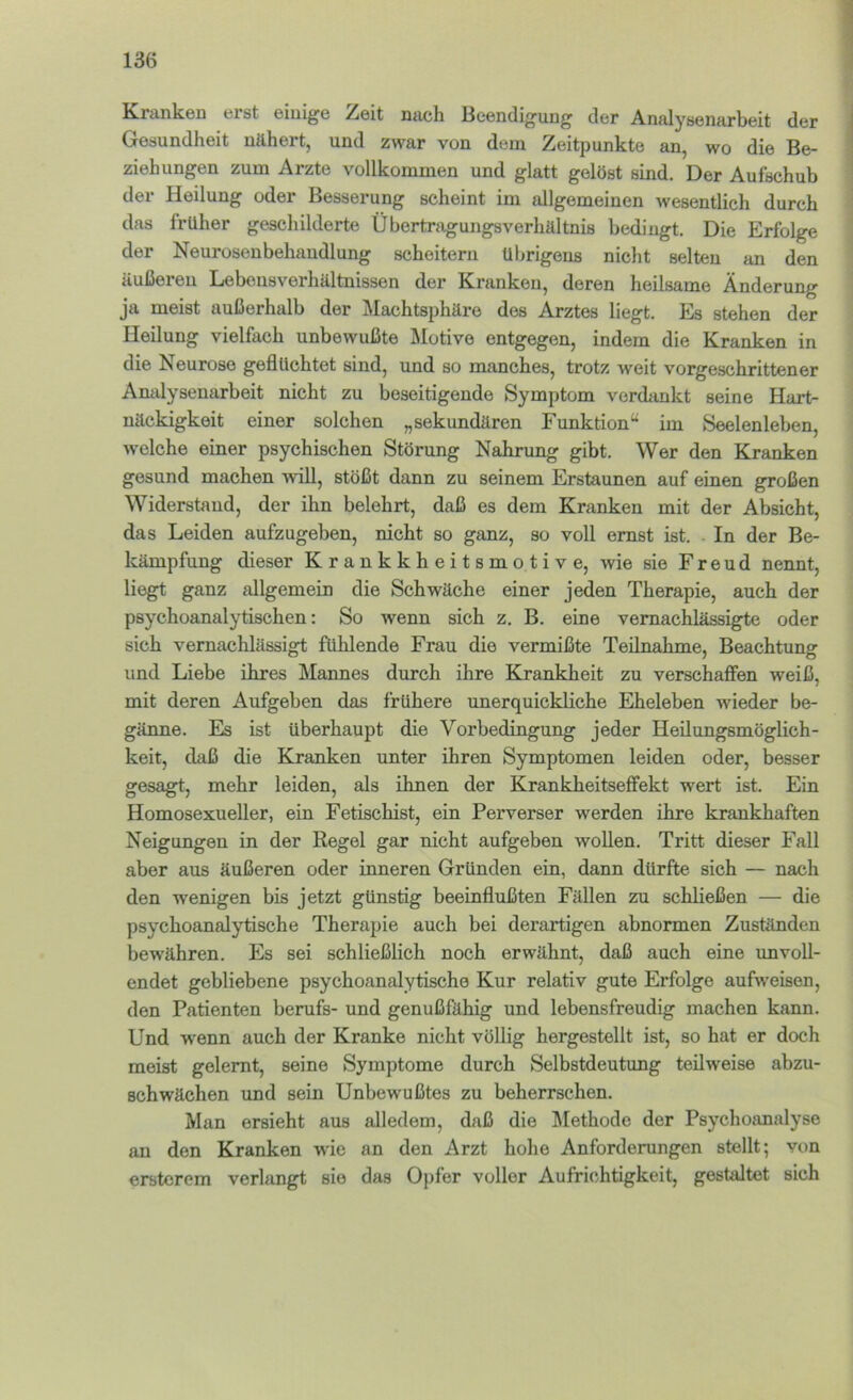 Kmnken erst einige Zeit mich Beendigung der Analysenarbeit der Gesundheit nähert, und zwar von dem Zeitpunkte an, wo die Be- ziehungen zum Arzte vollkommen und glatt gelöst sind. Der Aufschub der Heilung oder Besserung scheint im allgemeinen wesentlich durch das früher geschilderte Übertragungsverhältnis bedingt. Die Erfolge der Neurosenbehandlung scheitern übrigens nicht selten an den äußeren Lebousverhältnissen der Kranken, deren heilsame Änderung ja meist außerhalb der Machtsphäre des Arztes liegt. Es stehen der Heilung vielfach unbewußte Motive entgegen, indem die Kranken in die Neurose geflüchtet sind, und so manches, trotz weit vorgeschrittener AmUysenarbeit nicht zu beseitigende Symptom verdankt seine Hart- näckigkeit einer solchen „sekundären Funktion“ im Seelenleben, welche einer psychischen Störung Nahrung gibt. Wer den Kranken gesund machen will, stößt dann zu seinem Erstaunen auf einen großen Widerstand, der ihn belehrt, daß es dem Kranken mit der Absicht, das Leiden aufzugeben, nicht so ganz, so voll ernst ist. . In der Be- kämpfung dieser Krankkheitsmotive, wie sie Freud nennt, liegt ganz allgemein die Schwäche einer jeden Therapie, auch der psychoanalytischen: So wenn sich z. B. eine vernachlässigte oder sich vernachlässigt fühlende Frau die vermißte Teilnahme, Beachtung und Liebe ihres Mannes durch ihre Krankheit zu verschafien weiß, mit deren Aufgeben das frühere unerquickliche Eheleben wieder be- gänne. Es ist überhaupt die Vorbedingung jeder Heilungsmöglich- keit, daß die Kranken unter ihren Symptomen leiden oder, besser gesagt, mehr leiden, als ihnen der Krankheitseffekt wert ist. Ein Homosexueller, ein Fetischist, ein Perverser werden ihre krankhaften Neigungen in der Regel gar nicht aufgeben wollen. Tritt dieser Fall aber aus äußeren oder inneren Gründen ein, dann dürfte sich — nach den wenigen bis jetzt günstig beeinflußten Fällen zu schließen — die psychoanalytische Therapie auch bei derartigen abnormen Zuständen bewähren. Es sei schließlich noch erwähnt, daß auch eine unvoll- endet gebliebene psychoanalytische Kur relativ gute Erfolge aufweisen, den Patienten berufs- und genußfähig und lebensfreudig machen kann. Und wenn auch der Kranke nicht völlig hergestellt ist, so hat er doch meist gelernt, seine Symptome durch Selbstdeutung teilweise abzu- schwächen und sein Unbewußtes zu beherrschen. Man ersieht aus alledem, daß die Älethode der Psychoanalyse an den Kranken wie an den Arzt hohe Anforderungen stellt; von erstcrem verlangt sie das Opfer voller Aufrichtigkeit, gestaltet sich