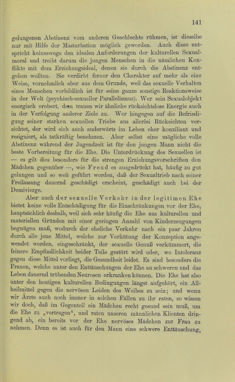 ffelungfenen Abstinenz vom anderen Gescbleohte rühmen, ist dieselbe nur mit Hilfe der Masturbation möglich geworden. Auch diese ent- spricht keineswegs den idealen Anforderungen der kulturellen Sexual- moral und treibt darum die jungen Menschen in die nämlichen Kon- flikte mit dem Erziehungsideal, denen sie durch die Abstinenz ent- gehen wollten. Sie verdirbt ferner den Charakter auf mehr als eine Weise, vornehmhch aber aus dem Grunde, weü das sexuelle Verhalten eines Menschen vorbildlich ist für seine ganze sonstige Reaktionsweise in der Welt (psychisch-sexueller Parallelismus). Wer sein Sexualobjekt energisch erobert, dem trauen wir ähnhche rücksichtslose Energie auch in der Verfolgung anderer Ziele zu. Wer hingegen auf die Befriedi- gung seiner starken sexuellen Triebe aus allerlei Rücksichten ver- zichtet, der wird sich auch anderwärts im Leben eher konziliant imd resigniert, als tatkräftig benehmen. Aber selbst eine mögliche volle Abstinenz während der Jugendzeit ist für den jungen Mann nicht die beste Vorbereitung für die Ehe. Die Unterdrückung des Sexuellen ist — es gilt dies besonders für die strengen Erziehungsvorschriften den Mädchen gegenüber —, wie Freud es ausgedrückt hat, häufig zu gut gelungen und so weit geführt worden, daß der Sexualtrieb nach seiner Freilassung dauernd geschädigt erscheint, geschädigt auch bei der Demivierge. Aber auch der sexuelle Verkehr in der legitimen Ehe bietet keine volle Entschädigung für die Einschränlcungen vor der Ehe, hauptsächlich deshalb, weil sich sehr häufig die Ehe aus kulturellen und materiellen Gründen mit einer geringen Anzahl von Kinderzeugungen begnügen muß, wodurch der eheliche Verkehr nach ein paar Jahren durch alle jene Mittel, welche zur Verhütung der Konzeption ange- wendet werden, eingeschränkt, der sexuelle Genuß verkümmert, die feinere Empfindlichkeit beider Teile gestört wird oder, wo Intoleranz gegen diese Mittel vorhegt, die Gesundheit leidet. Es sind besonders die Frauen, welche unter den Enttäuschungen der Ehe an schw'eren und das Leben dauernd trübenden Neurosen erkranken können. Die Ehe hat also unter den heutigen kulturellen Bedingungen längst aufgehört, ein All- heilmittel gegen die nervösen Leiden des Weibes zu sein; und wenn wir Ärzte auch noch immer in solchen Fällen zu ihr raten, so wissen wir doch, daß im Gegenteil ein Mädchen recht gesund sein muß, um die Ehe zu „vertragen“, und raten unseren männlichen Klienten drin- gend ab, ein bereits vor der Ehe nervöses Mädchen zur Frau zu nehmen. Denn es ist auch für den Mann eine schwere Enttäuschung,