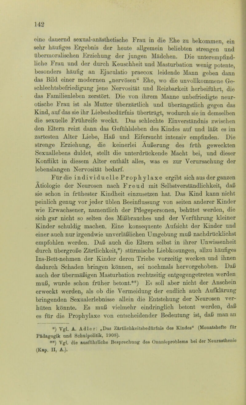 eine dauernd sexual-anästhetische Frau in die Ehe zu bekommen, ein sehr häutiges Ergebnis der heute allgemein beliebten strengen und übermoralischon Erziehung der jungen Mädchen. Die unteremptind- liche Frau und der durch Keuschheit und Masturbation wenig potente, besonders häutig an Ejaculatio praecox leidende Mann geben dann das Bild einer modernen „nervösen“ Ehe, wo die unvollkommene Ge- schlechtsbefriedigung jene Nervosität und Reizbarkeit herbeiführt, die das Familienleben zerstört. Die von ihrem Manne imbefriedigte neur- otische Frau ist als Mutter Uberzärtlich und überängstlich gegen das Kind, auf das sie ihr Liebesbedürfnis überträgt, wodurch sie in demselben die sexuelle Frühreife weckt. Das schlechte Einverständnis zwischen den Eltern reizt dann das Gefühlsleben des Kindes auf und läßt es im zartesten Alter Liebe, Haß und Eifersucht intensiv empfinden. Die strenge Erziehung, die keinerlei Äußerung des früh geweckten Sexuallebens duldet, stellt die unterdrückende Macht bei, und dieser Konflikt in diesem Alter enthält alles, was es zur Verursachung der lebenslangen Nervosität bedarf. Für die individuelle Prophylaxe ergibt sich aus der ganzen Ätiologie der Neurosen nach Freud mit Selbstverständlichkeit, daß sie schon in frühester Kindheit einzusetzen hat. Das Kind kann nicht peinlich genug vor jeder üblen Beeinflussung von seiten anderer Kinder wie Erwachsener, namentlich der Pflegepersonen, behütet werden, die sich gar nicht so selten des Mißbrauches und der Verführung kleiner Kinder schuldig machen. Eine konsequente Aufsicht der Kinder und einer auch nur irgendwie unverläßlichen Umgebung muß nachdrücklichst empfolüen werden. Daß auch die Eltern selbst in ihrer Unwissenheit durch übergroße Zärtlichkeit,*) stürmische Liebkosungen, allzu häufiges Ins-Bett-nehmen der Kinder deren Triebe vorzeitig wecken und ihnen dadurch Schaden bringen können, sei nochmals hervorgehoben. Daß auch der übermäßigen Masturbation rechtzeitig entgegengetreten werden muß, wurde schon früher betont.**) Es soll aber nicht der Anschein erweckt werden, als ob die Vermeidung der endlich auch Aufklärung bringenden Sexualerlebnisse allein die Entstehung der Neurosen ver- hüten könnte. Es muß vielmehr eindringlich betont werden, daß es für die Prophylaxe von entscheidender Bedeutung ist, daß man au *) Vgl. Ä. Adler: «Das Zärtlichkcitsbediirfnis des Kindes“ (Monatshefte für P&dagogik and Schulpolitik, 1908). **) Vgl. die ausführliche Besprechung des Onanieproblems bei der Neurasthenie (Kap. II, A.).