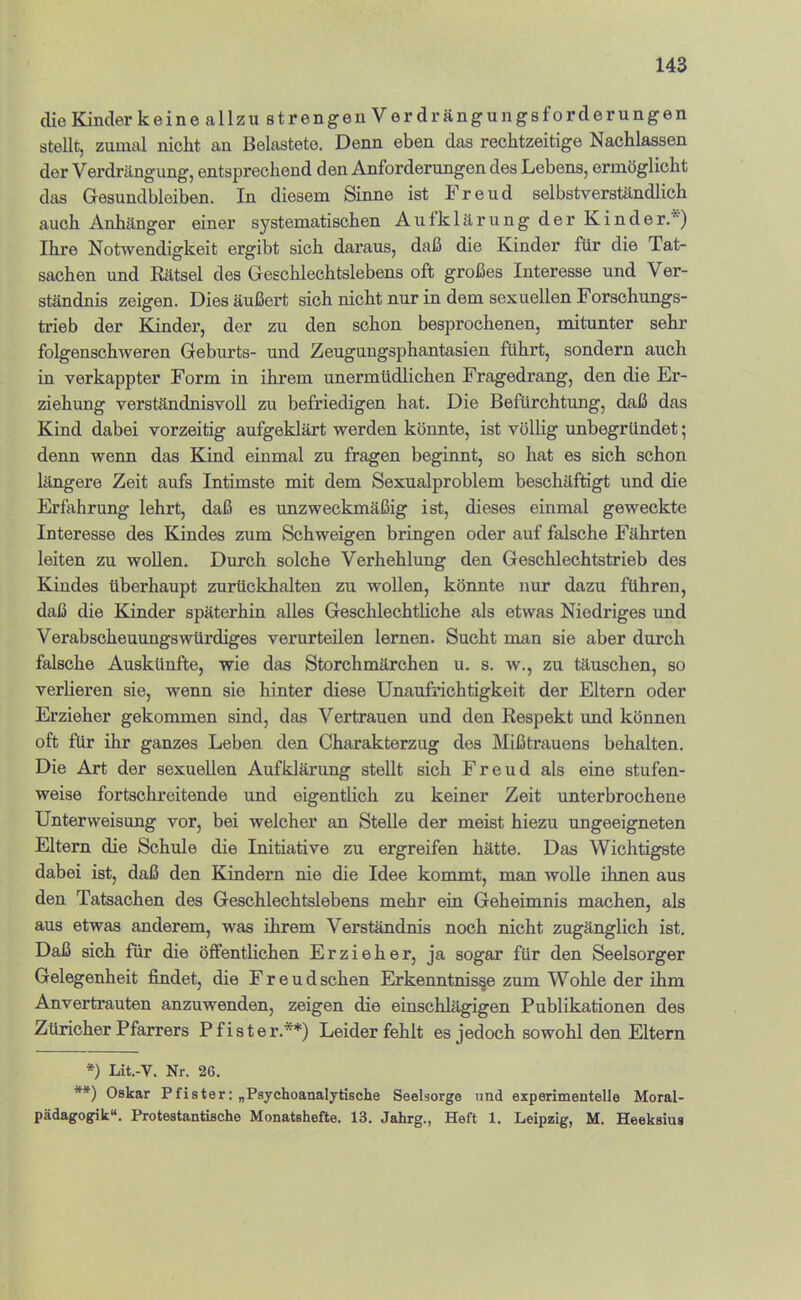 die Kinder keine allzu strengen Verdrängungsforderungen stellt, zumal nicht an Belastete. Denn eben das rechtzeitige Nachlassen der Verdrängung, entsprechend den Anforderungen des Lebens, ermöglicht das Gesundbleiben. In diesem Sinne ist Freud selbstverständlich auch Anhänger einer systematischen Aufklärung der Kinder.*) Ihre Notwendigkeit ergibt sich daraus, daß die Kinder für die Tat- sachen und Rätsel des Geschlechtslebens oft großes Interesse und Ver- ständnis zeigen. Dies äußert sich nicht nur in dem sexuellen Forschungs- trieb der Kinder, der zu den schon besprochenen, mitunter sehr folgenschweren Geburts- und Zeugungsphantasien führt, sondern auch in verkappter Form in ihrem unermüdlichen Fragedrang, den die Er- ziehung verständnisvoll zu befriedigen hat. Die Befürchtung, daß das Kind dabei vorzeitig aufgeklärt werden könnte, ist völlig unbegründet; denn wenn das Kind einmal zu fragen beginnt, so hat es sich schon längere Zeit aufs Intimste mit dem Sexualproblem beschäftigt und die Erfahrung lehrt, daß es unzweckmäßig ist, dieses einmal geweckte Interesse des Kindes zum Schweigen bringen oder auf falsche Fährten leiten zu wollen. Durch solche Verhehlung den Geschlechtstrieb des Kindes überhaupt zurückhalten zu wollen, könnte nur dazu führen, daß die Kinder späterhin alles Geschlechtliche als etwas Niedriges und Verabscheuungswürdiges verurteilen lernen. Sucht man sie aber durch falsche Auskünfte, wie das Storchmärchen u. s. w., zu täuschen, so verlieren sie, wenn sie hinter diese Unaufrichtigkeit der Eltern oder Erzieher gekommen sind, das Vertrauen und den Respekt und können oft für ihr ganzes Leben den Charakterzug des Mißtrauens behalten. Die Art der sexuellen Aufklärung stellt sich Freud als eine stufen- weise fortschreitende und eigentlich zu keiner Zeit unterbrochene Unterweisung vor, bei welcher an Stelle der meist hiezu ungeeigneten Eltern die Schule die Initiative zu ergreifen hätte. Das Wichtigste dabei ist, daß den Kindern nie die Idee kommt, man wolle ilmen aus den Tatsachen des Geschlechtslebens mehr ein Geheimnis machen, als aus etwas anderem, was ihrem Verständnis noch nicht zugänglich ist. Daß sich für die öffentlichen Erzieher, ja sogar für den Seelsorger Gelegenheit jfindet, die Freud sehen Erkenntnisse zum Wohle der ihm Anvertrauten anzuwenden, zeigen die einschlägigen Publikationen des Züricher Pfarrers Pfister.**) Leider fehlt es jedoch sowohl den Eltern *) Lit.-V. Nr. 26. **) Oskar Pfister; „Psychoanaljtische Seelsorge und experimentelle Moral- pädagogik“. Protestantische Monatshefte. 13. Jahrg., Heft 1. Leipzig, M. Heeksius