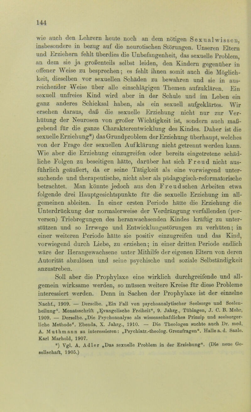 wie auch den Lehrern heute noch an dem nötigen Sexualwisseu insbesondere in bezug auf die neurotischen Störungen. Unseren Eltern und Erziehern fehlt überdies die Unbefangenheit, das sexuelle Problem, an dem sie ja großenteils selbst leiden, den Kindern gegenüber in offener Weise zu besprechen; es fehlt ihnen somit auch die Möglich- keit, dieselben vor sexuellen Schäden zu bewahren und sie in aus- reichender Weise über alle einschlägigen Themen aufzuklären. Ein sexuell unfreies Kind wird aber in der Schule und im Leben ein ganz anderes Schicksal haben, als ein sexuell aufgeklärtes. Wir ersehen daraus, daß die sexuelle Erziehung nicht nur zur Ver- hütung der Neurosen von großer Wichtigkeit ist, sondern auch maß- gebend für die ganze Charakterentwicklung des Kindes. Daher ist die sexuelle Erziehung*) das Grundproblem der Erziehung überhaupt, welches von der Frage der sexuellen Aufklärung nicht getrennt werden kann. Wie aber die Erziehung einzugreifen oder bereits eingetretene schäd- liche Folgen zu beseitigen hätte, darüber hat sich Freud nicht aus- führlich geäußert, da er seine Tätigkeit als eine vorwiegend unter- suchende und therapeutische, nicht aber als pädagogisch-reformatorische betrachtet. Man könnte jedoch aus den Freud sehen Arbeiten etwa folgende drei Hauptgesichtspunkte für die sexuelle Erziehung im all- gemeinen ableiten. In einer ersten Periode hätte die Erziehung die Unterdrückung der normalerweise der Verdrängung verfallenden (per- versen) Triebregungen des heranwachsenden Kindes kräftig zu unter- stützen und so Irrwege und Entmeklungsstörungen zu verhüten; in einer weiteren Periode hätte sie positiv einzugreifen und das Kind, vorwiegend durch Liebe, zu erziehen; in einer dritten Periode endlich wäre der Herangewachsene unter Mthilfe der eigenen Eltern von deren Autorität abzulösen und seine psychische und soziale Selbständigkeit anzustreben. Soll aber die Prophylaxe eine wirklich durchgreifende und all- gemein wirksame werden, so müssen weitere Kreise für diese Probleme interessiert werden. Denn in Sachen der Prophylaxe ist der einzelne Nachf., 1909. — Derselbe. „Ein Fall von psychoanalytischer Seelsorge und Seelen- heilung*. Monatsschrift „Evangelische Freiheit“, 9. Jahrg., Tübingen, J. C. B. Mohr, 1909. — Derselbe. „Die Psychoanalyse als wissenschaftliches Prinzip und seelsorger- licho Methode“. Ebenda, X. Jahrg., 1910. — Die Theologen suchte auch Dr. med. A. Muthmann zu interessieren: „Psychiatr.-theolog. Grenzfragen“. Halle a. d. Saale. Karl Marhold, 1907. ♦) Vgl. A. Adler „Das sexuelle Problem in der Erziehung“. (Die neue Ge- aollschaft, 1905.)