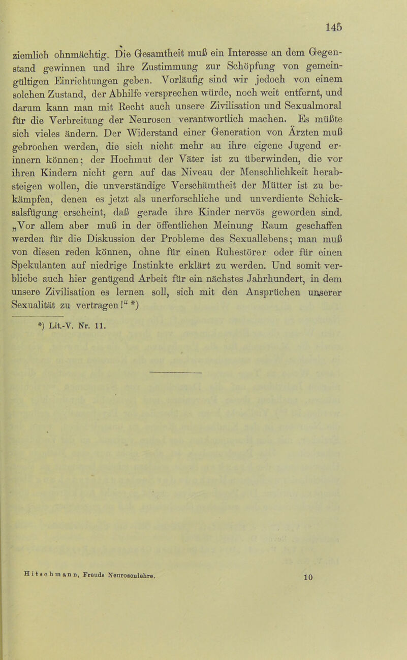 ziemlich ohnmächtig. Die Gesamtheit muß ein Interesse an dem Gegen- stand gewinnen und ihre Zustimmung zur Schöpfung von gemein- gültigen Einrichtungen geben. Vorläufig sind wir jedoch von einem solchen Zustand, der Abhilfe versprechen würde, noch weit entfernt, und darum kiinn man mit Recht auch unsere Zivilisation und Sexualmoral für die Verbreitung der Neurosen verantwortlich machen. Es müßte sich vieles ändern. Der Widerstand einer Generation von Ärzten muß gebrochen werden, die sich nicht mehr an ihre eigene Jugend er- innern können; der Hochmut der Väter ist zu überwinden, die vor ihren Kindern nicht gern auf das Niveau der Menschlichkeit herab- steigen wollen, die unverständige Verschämtheit der Mütter ist zu be- kämpfen, denen es jetzt als unerforschliche und unverdiente Schick- salsfügung erscheint, daß gerade ihre Blinder nervös geworden sind. „Vor allem aber muß in der öffentlichen Meinung Raum geschaffen werden für die Diskussion der Probleme des Sexuallebens; man muß von diesen reden können, ohne für einen Ruhestörer oder für einen Spekulanten auf niedrige Instinkte erklärt zu werden. Und somit ver- bliebe auch hier genügend Arbeit für ein nächstes Jahrhundert, in dem unsere Zivilisation es lernen soD, sich mit den Ansprüchen unserer Sexualität zu vertragen I“ *) *) Lit.-V. Nr. 11. HiiscbmanD, Freuds Nenrosenlehre. 10