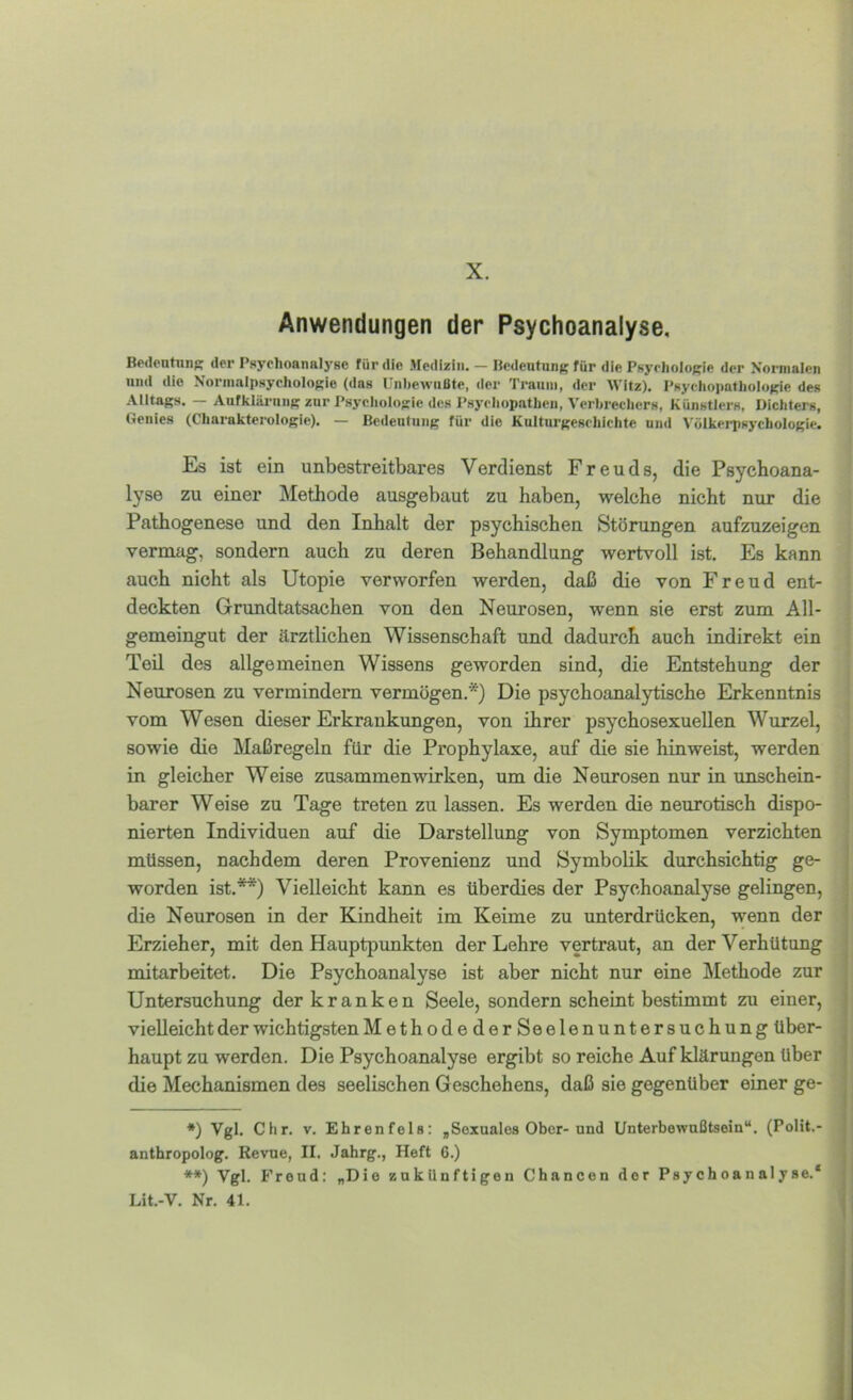 X. Anwendungen der Psychoanalyse, Bp<lontTinK der Psychoanalyse für die Medizin. — licdeutung für die Psychologie der Xornialen und die Normalpsychologie (das L’nhewiißtc, der Traum, der Witz), Psychopathologie des Alltags. — Aufklärung zur Psychologie des Psychopathen, Verhrechers, Künstlers, Dichters, Genies (Charakterologie). — Bedeutung für die Kulturgeschichte und Völkerpsychologie. Es ist ein unbestreitbares Verdienst Freuds, die Psychoana- lyse zu einer Methode ausgebaut zu haben, welche nicht nur die Pathogenese und den Inhalt der psychischen Störungen aufzuzeigen vermag, sondern auch zu deren Behandlung wertvoll ist. Es kann auch nicht als Utopie verworfen werden, daß die von Freud ent- deckten Grundtatsachen von den Neurosen, wenn sie erst zum All- gemeingut der ärztlichen Wissenschaft und dadurch auch indirekt ein Teil des allgemeinen Wissens geworden sind, die Entstehung der Neurosen zu vermindern vermögen.*) Die psychoanalytische Erkenntnis vom Wesen dieser Erkrankungen, von ihrer psychosexuellen Wurzel, sowie die Maßregeln für die Prophylaxe, auf die sie hinweist, werden in gleicher Weise Zusammenwirken, um die Neurosen nur in unschein- barer Weise zu Tage treten zu lassen. Es werden die neurotisch dispo- nierten Individuen auf die Darstellung von Symptomen verzichten müssen, nachdem deren Provenienz und Symbolik durchsichtig ge- worden ist.**) Vielleicht kann es überdies der Psychoanalyse gelingen, die Neurosen in der Kindheit im Keime zu unterdrücken, wenn der Erzieher, mit den Hauptpunkten der Lehre vertraut, an der Verhütung mitarbeitet. Die Psychoanalyse ist aber nicht nur eine Methode zur Untersuchung der kranken Seele, sondern scheint bestimmt zu einer, vielleicht der wichtigsten MethodederSeelenuntersuchung über- haupt zu werden. Die Psychoanalyse ergibt so reiche Auf klärungen über die Mechanismen des seelischen Geschehens, daß sie gegenüber einer ge- *) Vgl, dir. V. Ehrenfels: „Sexuales Ober-und Unterbewußtsein“. (PoHt.- anthropolog. Revue, II. Jahrg., Heft 6.) **) Vgl. Freud: „Die zukünftigen Chancen der Psychoanalyse.* Lit.-V, Nr. 41.