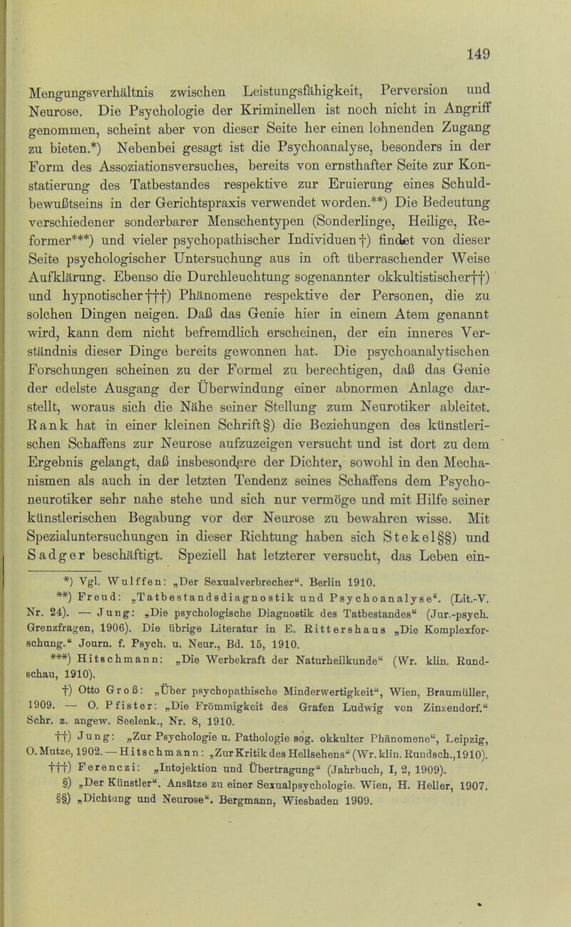 MengungBverhältnis zwischen Leistungsfähigkeit, Perversion und Neurose. Die Psychologie der Kriminellen ist noch nicht in Angriff genommen, scheint aber von dieser Seite her einen lohnenden Zugang zu bieten.*) Nebenbei gesagt ist die Psychoanalyse, besonders in der Form des Assoziationsversuches, bereits von ernsthafter Seite zur Kon- statierung des Tatbestandes respektive zur Eruierung eines Schuld- bewußtseins in der Gerichtspraxis verwendet worden.**) Die Bedeutung verschiedener sonderbarer Menschentypen (Sonderlinge, Heilige, Ee- former***) und vieler psychopathischer Individuen f) findet von dieser Seite psychologischer Untersuchung aus in oft überraschender Weise Aufklärung. Ebenso die Durchleuchtung sogenannter okkultistischerff) und hypnotischer fff) Phänomene respektive der Personen, die zu solchen Dingen neigen. Daß das Genie hier in einem Atem genannt wird, kann dem nicht befremdlich erscheinen, der ein inneres Ver- ständnis dieser Dinge bereits gewonnen hat. Die psychoanalytischen Forschungen scheinen zu der Formel zu berechtigen, daß das Genie der edelste Ausgang der Überwindung einer abnormen Anlage dar- stellt, woraus sich die Nähe seiner Stellung zum Neurotiker ableitet. Eank hat in einer kleinen Schrift§) die Beziehungen des künstleri- schen Schaffens zur Neurose aufzuzeigen versucht und ist dort zu dem Ergebnis gelangt, daß insbesondere der Dichter, sowohl in den Mecha- nismen als auch in der letzten Tendenz seines Schaffens dem Psycho- neurotiker sehr nahe stehe und sich nur vermöge und mit Hilfe seiner künstlerischen Begabung vor der Neurose zu bewakren wisse. Mit Spezialuntersuchungen in dieser Richtung haben sich Stekel§§) und Sadger beschäftigt. Speziell hat letzterer versucht, das Leben ein- *) Vgl. Wulffen: „Der Sexual Verbrecher“. Berlin 1910. **) Freud: „Tatbestandsdiagnostik und Psychoanalyse*. (Lit.-V. Nr. 24). — Jung: „Die psychologische Diagnostik des Tatbestandes“ (Jur.-psych. Grenzfragen, 1906). Die übrige Literatur in E. Rittershaus „Die Komplexfor- schung.“ Journ. f. Psych. u. Neur., Bd. 15, 1910. ***) Hitschmann: „Die Werbekraft der Naturheilkunde“ (Wr. klin. Rund- schau, 1910). •}■) Otto Groß: „Über psychopathische Minderwertigkeit“, Wien, BraumüUer, 1909. O. Pfister: „Die Frömmigkeit des Grafen Ludwig von Zinzendorf.“ Sehr. z. angew. Seelenk., Nr. 8, 1910. ft) Jung: „Zur Psychologie u. Pathologie sog. okkulter Phänomene“, Leipzig, O. Mutze, 1902. — Hitschmann: „ZurKritik des Hellsehens“ (Wr.klin. Ruudsch.,1910). ttt) Ferenczi: „Intojektion und Übertragung“ (Jahrbuch, 1,2, 1909). §) „Der Künstler“. Ansätze zu einer Sexualpsychologie. Wien, H. Heller, 1907. §§) „Dichtung und Neurose“, Bergmann, Wiesbaden 1909.