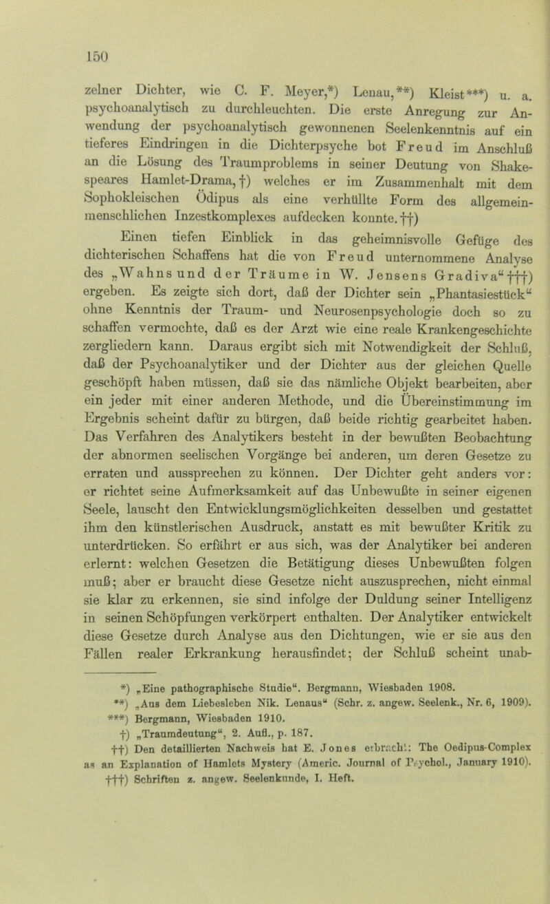 15U zelner Dichter, wie C. F. Meyer*) Leuau,**) Kleist***) u. a. psychoanalytisch zu durchleuchten. Die erste Anregung zur An- wendung der psychoanalytisch gewonnenen Seelenkenntnis auf ein tieferes Eindringen in die Dichterjjsyche bot Freud im Anschluß an die Lösung des Traumproblems in seiner Deutung von Shake- speares Hamlet-Drama, f) welches er im Zusammenhalt mit dem Sophokleischen Ödipus als eine verhüllte Form dos allgemein- menschlichen Inzestkomplexes aufdecken konnte, ff) Einen tiefen Einblick in das geheimnisvolle Gefüge des dichterischen Schaffens hat die von Freud unternommene Analyse des „Wahnsund der Träume in W. Jensens Gradiva“fff) ergeben. Es zeigte sich dort, daß der Dichter sein „Phantasiestück“ ohne Kenntnis der Traum- und Neurosenpsychologie doch so zu schaffen vermochte, daß es der Arzt wie eine reale Krankengeschichte zergliedern kann. Daraus ergibt sich mit Notwendigkeit der Schluß, daß der Psychoanalytiker und der Dichter aus der gleichen Quelle geschöpft haben müssen, daß sie das nämliche Objekt bearbeiten, aber ein jeder mit einer anderen Methode, und die Übereinstimmung im Ergebnis scheint dafür zu bürgen, daß beide richtig gearbeitet haben. Das Verfahren des Analytikers besteht in der bewußten Beobachtung der abnormen seelischen Vorgänge bei anderen, um deren Gesetze zu erraten und aussprechen zu können. Der Dichter geht anders vor: er richtet seine Aufmerksamkeit auf das Unbewußte in seiner eigenen Seele, lauscht den Entwicklungsmöglichkeiten desselben und gestattet ihm den künstlerischen Ausdruck, anstatt es mit bewußter Kritik zu unterdrücken. So erfährt er aus sich, was der Analytiker bei anderen erlernt; welchen Gesetzen die Betätigung dieses Unbewußten folgen muß; aber er braucht diese Gesetze nicht auszusprechen, nicht einmal sie klar zu erkennen, sie sind infolge der Duldung seiner Intelligenz in seinen Schöpfungen verkörpert enthalten. Der Analytiker entwickelt diese Gesetze durch Analyse aus den Dichtungen, wie er sie aus den Fällen realer Erkrankung herausfindet; der Schluß scheint unab- *) „Eine pathographische Studie“. Bergmann, Wiesbaden 1908. **) „Ans dem Liebesieben Nik. Lenaus“ (Sehr. z. angew. Seelenk., Nr. 6, 1909). ****) Bergmann, Wiesbaden 1910. t) „Traumdeutung“, 2. Aufl., p. 187, +f) Den detaillierten Nachweis hat E. Jones eibnichl: The Oedipus-Complex as an Explanation of Hamlets Mystery (Americ. Journal of Prychol., January 1910). ttt) Schriften z. angew. Seelenknnde, I. Heft.