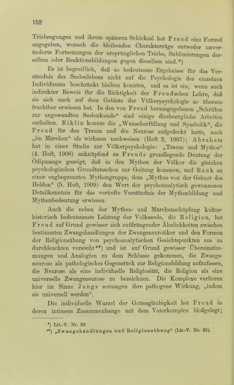 Triebregungen und ihrem späteren Schicksal hat Freud eine Formel angegeben, wonach die bleibenden CharakterzUge entweder unver- änderte Fortsetzungen der ursprünglichen Triebe, Sublimierungen der- selben oder Reaktionsbildungen gegen dieselben sind. *) Es ist begreiflich, daß so bedeutsame Ergebnisse für das Ver- ständnis des Seelenlebens nicht aut die Psychologie des einzelnen Individuums beschränkt bleiben konnten, und es ist ein, wenn auch indirekter Beweis für die Richtigkeit der Freudschen Lehre, daß sie sich auch auf dem Gebiete der Völkerpsychologie so überaus fruchtbar erwiesen hat. In den von Freud herausgegebenen „Schriften zur angewandten Seelenkunde^* sind einige diesbezügliche Arbeiten enthalten. Riklin konnte die „Wunscherfüllung und Symbolik“, die Freud für den Traum und die Neurose aufgedeckt hatte, auch „im Märchen“ als wirksam nachweisen (Heft 2, 1907); Abraham hat in einer Studie zur Völkerpsychologie: „Traum und Mvthos“ (4. Heft, 1908) anknüpfend an Freuds grundlegende Deutung der Ödipussage gezeigt, daß in den Mythen der Völker die gleichen psychologischen Grundtatsachen zur Geltung kommen, und Rank an einer engbegrenzteu I\rythengruppe, dem „Mythus von der Geburt des Helden“ (5. Heft, 1909) den Wert der psychoanalytisch gewonnenen Detailkenntnis für das vertiefte Verständnis der Mythenbildung und i\Iythenbedeutung erwiesen. Auch die neben der Mythen- und Märchenschöpfung kultur- historisch bedeutsamste Leistung der Volksseele, die Religion, hat Freud auf Grund gewisser sich aufdrängender Ähnlichkeiten zwischen bestimmten Zwangshandlungen der Zwangsneurotiker und den Formen der Religionsübung von psychoanalytischen Gesichtspunkten aus zu durchleuchten versucht**) und ist auf Grund gewisser Übereinstim- mungen und Analogien zu dem Schlüsse gekommen, die Zwangs- neurose als pathologisches Gegenstück zur Religionsbildung aufzufassen, die Neurose als eine individuelle Religiosität, die Religion als eine universelle Zwangsneurose zu bezeichnen. Die Komplexe verlieren hier im Sinne Jungs sozusagen ihre pathogene Wirkung, „indem sie universell werden“. Die individuelle Wurzel der Gottesgläubigkeit hat Freud in deren intimem Zusammenhänge mit dem Vaterkomplex bloßgelegt; •) Lit.-V. Nr. 29. **) „Z w an g B h a D dl an gOD und ßeligionsUbung'* (Lit.-V. ^r. 25).