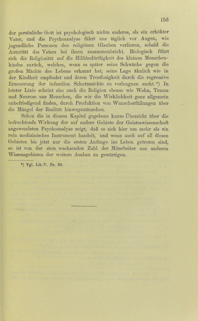 der persönliche Gott ist psychologisch nichts anderes, als ein erhöhter Vater, und die Psychoanalyse führt uns täglich vor Augen, wie jugendliche Personen den religiösen Glauben verlieren, sobald die Autorität des Vaters bei ihnen zusammenbricht. Biologisch führt sich die Religiosität auf die Hilfsbedürftigkeit des kleinen Menschen- kindes zurück, welches, wenn es später seine Schwäche gegen die großen Mächte des Lebens erkannt hat, seine Lage ähnlich wie in der Kindheit empfindet und deren Trostlosigkeit durch die regressive Erneuerung der infantilen Schutzmächte zu verleugnen sucht.*) In letzter Linie scheint also auch die Religion ebenso wie Wahn, Traum und Neurose uns Menschen, die wir die Wirklichkeit ganz allgemein unbefriedigend finden, durch Produktion von WunscherfüUungen über die Mängel der Realität hinwegzutäuschen. Schon die in diesem Kapitel gegebene kurze Übersicht über die befruchtende Wirkung der auf andere Gebiete der Geisteswissenschaft angewendeten Psychoanalyse zeigt, daß es sich hier um mehr als ein rein medizinisches Instrument handelt, und wenn auch auf all diesen Gebieten bis jetzt nur die ersten Anfänge ins Leben getreten sind, so ist von der stets wachsenden Zahl der Mitarbeiter aus anderen Wissensgebieten der weitere Ausbau zu gewärtigen. *) Vgl. Lit.-V. Nr. 39.