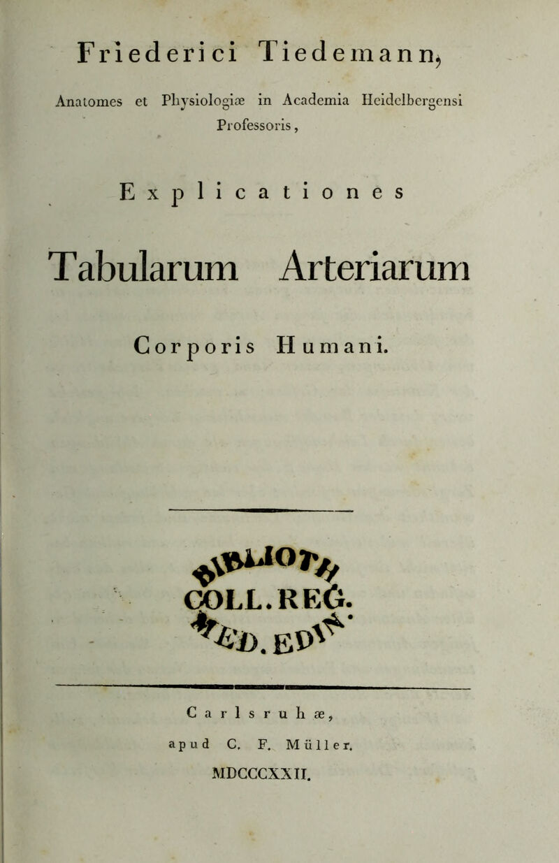 Friederici Tiedemann^ Anaiomes et Physiologiae in Academia Heidclbergensi Professoris, Explicationes T abularum Arteriarum Corporis Humani. »•« coll.reO. Carlsruhse, a p u d C. F. Muller. MDCCCXXII.