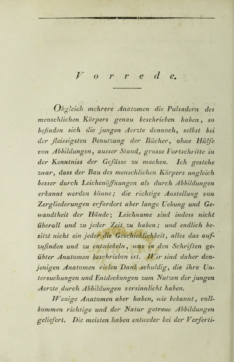 IXXC V o r r e d e. Ob gleich mehrere Analomen die Pulsadern des menschlichen K'drpers genau beschrieben haben , so bejinden sich die jungen Aerzte dennocli, selbst bei der fcissigsten Benutzung der Bucher, ohne Hii/fe von Abbildungen, ausser Stand, grosse Fortschritte in der Kenntniss der Gefasse zu machen. Icli geslclie zwar, dass der Bau des mensclilichen Kdrpers ungleich besser durch Lcicheno/Fnunrren als durch Abbildungcn erkannt werden honne; die rich t in e Anstelluno<■ von *D SD Zerpliederungen erf order t aber lan ere Uebunst und Ge- wandtheit der Hdnde; Leichname sind indess nicht iiberall und zu jeder Zeit zu liabcn; und endlich be- sitzt nicht ein jeder die Geschicklichkeit, alles das auf- zujinden und zu cnlwicheln, was in den Schriften ge- ibter Anatomen beschrieben ist. IVir sind dalicr den- jenigen Anatomen vielen Dank schuldig, die ihre Un- tersuchungen und Entdeckungen zum Nulzen der jungen Aerzte durch Abbildungen versinnlicht haben. o EVenicre Anatomen aber liabcn, wie bekannt, voll- kommen richdere und der Natur getreue Abbildungen geliefert. Die meisten haben cnlweder bei der Verferli-
