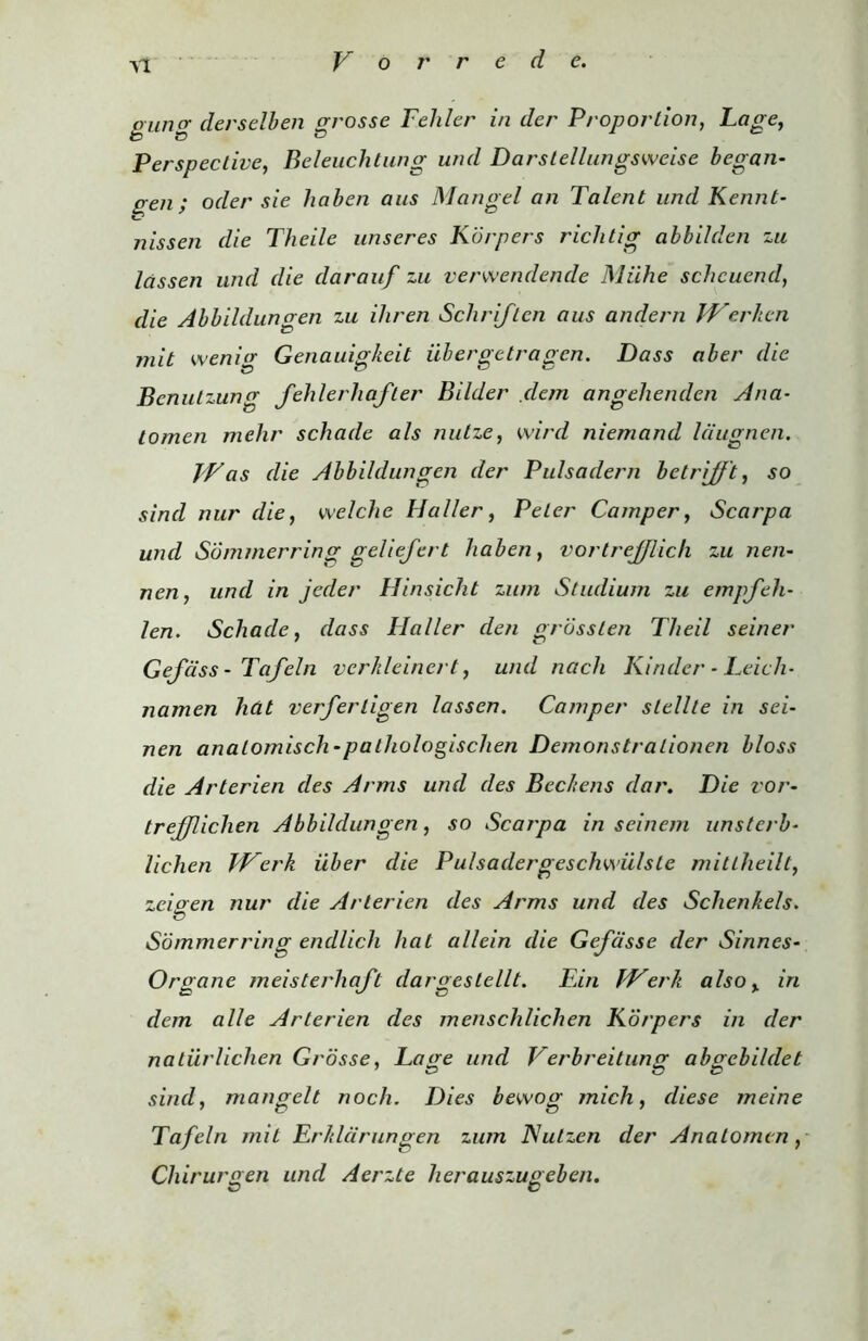 gang derselben grosse Feliler in der Proportion, Lage, Perspective, Beleuchtung und Darslellungsweise began- gen; oder sie haben aus Mangel an Talent und Kennt- 7iissen die Theile unseres Korpers richtig abbilden zu lassen und die darauf zu verwendende Miihe schcuend, die Abbildungen zu ihren Schriflcn aus andern IVerhen mit wenig Genauigkeit iibergetragen. Dass aber die Benutzung fehlerliafter Bilder dem angelienden Ana- tomen mehr schade als nulze, wird niemand Idugnen. Was die Abbildungen der Pulsadern belrijjt, so sind nur die, we!die Haller, Peter Camper, Scarpa und Sdmmerring geliefert haben, vortrejjlich zu nen- nen, und in jeder Hinsicht zum Studium zu empfeli- len. Schade, dass Haller den grosslen Theil seiner GeJ'ass - Tafeln verkleinert, und nacli Kinder - Leich- namen hdt verferligen lassen. Camper slellte in sei- nen analo/nisch-pathologischen Demonstralionen bloss die Arterien des Arms und des Becltens dar. Die vor- trejjlichen Abbildungen, so Scarpa in seinem unstcrb- lichen Werk iiber die Pu/sadergeschwiilste mitlheilt, zeioen nur die Arterien des Arms und des Schenkels. Sdmmerring endlich hat allein die Gefdsse der Sinnes- Organe meisterhaft dargestellt. Fin Werk also, in dem alle Arterien des mensclilichen Korpers in der natiirlichen Grdsse, Lage und Verbreitung abgebildet sind, mangelt noch. Dies bewog mich, diese meine Tafeln mit Erkldrungen zum ISutzen der Anatomcn, Chirurgen und Aerzte herauszugebcn.