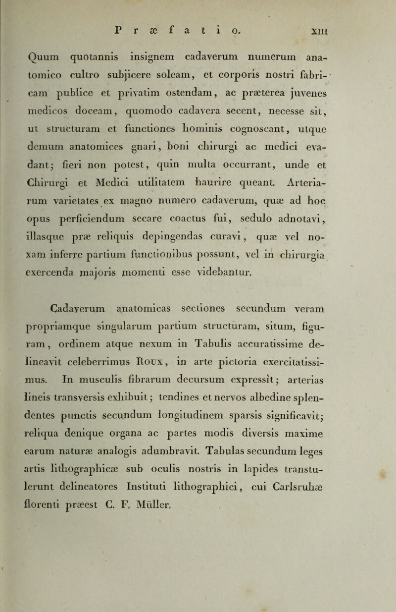 Quum quotannis insignem cadaverum numerum ana- tomico cullro subjicere soleam, et corporis nostri fabri- cam publice et privatim ostendam, ac praeterea juvenes medicos doceam, quomodo cadavera secent, necesse sit, ut. structuram et functiones liominis cognoscant, utque demum anatomices gnari, boni chirurgi ac medici eva- dant ; fieri non potest, quin mulla occurrant, unde et Chirurgi et Medici utilitatem haurire queant. Arteria- rum varietates ex magno numero cadaverum, quae ad hoc opus perficiendum secare coactus fui, sedulo adnotavi, illasque prae reliquis depingendas curavi, quae vel no- xam inferre partium functionibus possunt, vel in chirurgia exercenda majoris momenti esse videbantur. Cadaverum anatomicas sectiones secundum veram propriamque singularum partium structuram, situm, figu- ram , ordinem atque nexum in Tabulis accuratissime de- lineavit celeberrimus Roux, in arte pictoria exercitatissi- mus. In musculis fibrarum decursum expressit ■ arterias lineis transversis exhibuit; tendines et nervos albedine splen- dentes punctis secundum longitudinem sparsis significavit; reliqua denique organa ac partes modis diversis maxime earum naturae analogis adumbravit. Tabulas secundum leges artis lithographic® sub oculis nostris in lapides transtu- lerunt delineatores Instituti lithographic!, cui Carlsruhae florenti praeest C. F, Mulier,