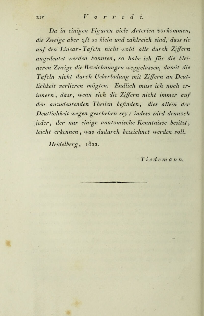 Da in cinioen Ficruren viele Arterien vorkommen, die Zweige aber oft so klein und zahlreich sind, dass sic auf den Linear- Tafe/n nicht wohl alle durch ZAjfern anaredeutet werden konnten, so habe icli fiir die klei- neren Zweige die Bezeichnungen weogelassen, damit die Tafeln nicht durch Ueberladung mit Ziff cm an Deut- lichheit verlieren mogten. Endlich muss ich nocli cr- innern , dass, wenn sich die ZAiffern niclit immer auf den anzudeutenden Theilen befmden, dies al/ein der Deutlichkeit wegen geschehen sey; indess wird dennoch jeder, der nur einige anatomische Kenntnisse besilzt, leicht erkennen , was dadurch bczeichnet werden soil. Heidelberg, 1822.