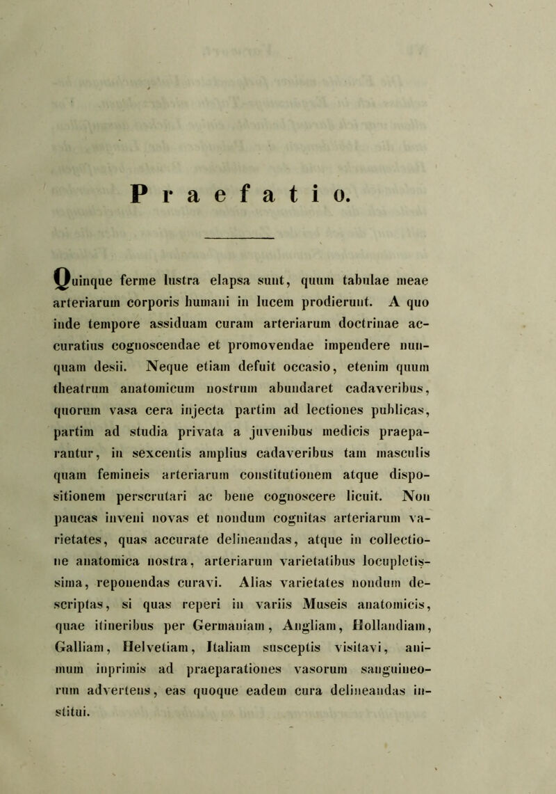 Praefatio. Quinque ferine lustra elapsa sunt, quum tabulae meae arteriarum corporis humani in lucem prodierunt. A quo inde tempore assiduam curam arteriarum doctrinae ac- curatius cognoscendae et promovendae impendere nun- quam desii. Neque etiam defuit occasio, etenim quum theatrum anatomicum nostrum abundaret cadaveribus, quorum vasa cera injecta partini ad lectiones publicas, partim ad studia privata a juvenibus medicis praepa- rantur, in sexcentis amplius cadaveribus tam masculis quam femineis arteriarum constitutionem atque dispo- sitionem perscrutari ac bene cognoscere licuit. Non paucas inveni novas et nondum cognitas arteriarum va- rietates, quas accurate delineandas, atque in collectio- ne anatomica nostra, arteriarum varietatibus locupletis- sima, reponendas curavi. Alias varietates nondum de- scriptas, si quas reperi in variis Museis anatomicis, quae itineribus per Germaniam, Angliam, Hollandiam, Galliam, Helvetiam, Italiam susceptis visitavi, ani- mum inprimis ad praeparationes vasorum sanguineo- rum advertens, eas quoque eadem cura delineandas in- stitui.