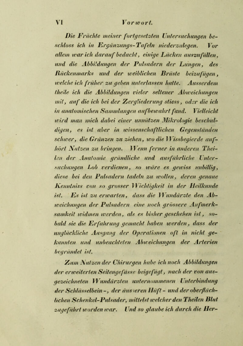 Die Friichte ineiner fortgesetzten Untersuchungen be- schloss ich in Ergdnzungs- Tafeln niederzulegen. Vur allem war ich darauf bedacht, einige Lticken auszufallen, and die Abbildiingen dec Pulsadem der Van gen, des Rticken marks and der weiblichen Briiste beizufugen, welche ich fruiter zu geben unterlassen luitte. Ausserdem theile ich die Abbildiingen rider seltener Abweichungen mil, auf die ich bei der Zergliederung stiess, oiler die ich in anatomischen Sammlungen aufbewahrt fund. Vielleicht wird man midi dabei einer urmiitzen Mikrologie beschul- digen, es ist aber in wissenscliaftlichen Gegenstanden schwer, die Grdnzen zn zielien, wo die Wissbegierde auf- hort Nul.zen zu bringen. IVenn fenter in underen Thei- len der Anatomie grundliche and ausfiihrliche Vnter- stichttngen Lob verdienen, so ware es gewiss tinbillig, diese bei den Pulsadem tadeln zu wollen, deren genatte Kenntuiss von so grosser Wiclitigkeit in der Heilkunde ist. Es ist zu erwarten, dass die J Vunddrzte den Ab- weichungen der Pulsadem cine noch grbssere Aufmerk- samkeit will men werden, als es bisher geschehen ist, sa- lt aid sie die Erfahrung gemacht ha ben werden, dass der ungltickliche Ausgang der Operational oft in nicht ge- kannten and unbeachteten Abweichungen der Arterien bcgriindet ist. Zum Nutzen der Chirurgen hube ich noch Abbildiingen der erweiterten Seitengefdsse beigefugt, nacli der von aus- (jezeichneten Wunddrzfen unternommenen Unterbindung der Schltisselbein-, der duster en Hit ft- und der oberfldch- lichen Schenkel-Pulsader, mittelst welcher den Tlieilen Blut zugefiihrt warden tear. Und so glattbe ich (lurch die Her-