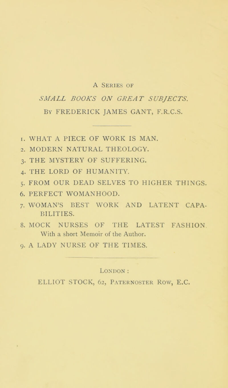 A Series of SMALL BOOKS ON GREAT SUBJECTS. By FREDERICK JAMES GANT, F.R.C.S. 1. WHAT A PIECE OF WORK IS MAN. 2. MODERN NATURAL THEOLOGY. 3. THE MYSTERY OF SUFFERING. 4. THE LORD OF HUMANITY. 5. FROM OUR DEAD SELVES TO HIGHER THINGS. 6. PERFECT WOMANHOOD. 7. WOMAN’S BEST WORK AND LATENT CAPA- BILITIES. 8. MOCK NURSES OF THE LATEST FASHION With a short Memoir of the Author. 9. A LADY NURSE OF THE TIMES. London : ELLIOT STOCK, 62, Paternoster Row, E.C.