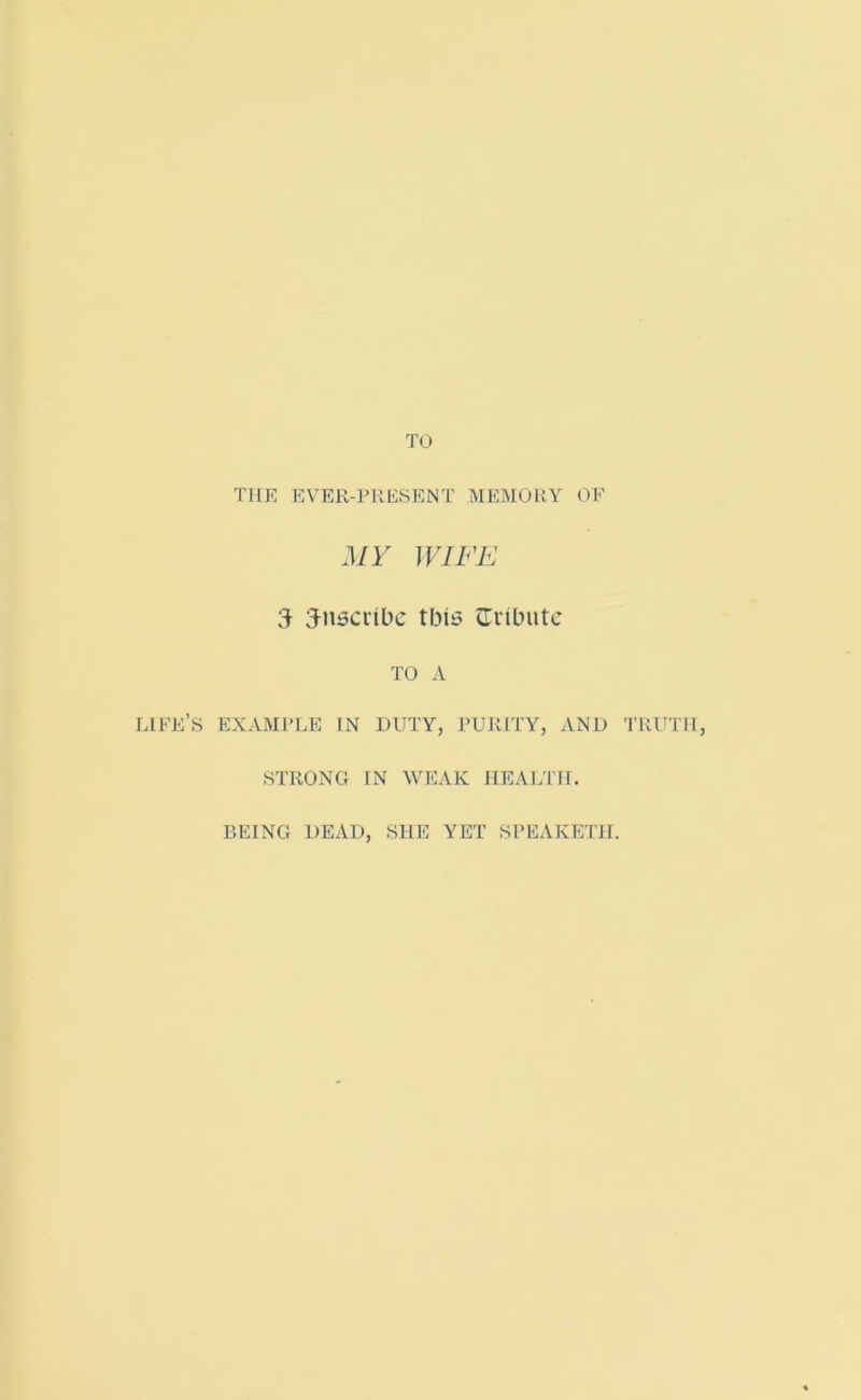 TO THE EVER-PRESENT MEMORY OE MY WIFE 3 inscribe this {Tribute TO A LIFE’S EXAMPLE IN DUTY, PURITY, AND TRUTH, STRONG IN WEAK HEALTH. BEING DEAD, SHE YET SPEAKET1I.