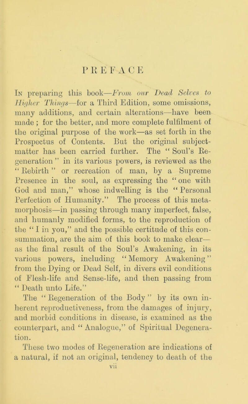 P R E F A C E In preparing this book—From our Dead Selves to Higher Things—for a Third Edition, some omissions, many additions, and certain alterations—have been made ; for the better, and more complete fulfilment of the original purpose of the work—as set forth in the Prospectus of Contents. But the original subject- matter has been carried further. The “ Soul’s Pie- generation ” in its various powers, is reviewed as the “ Rebirth ” or recreation of man, by a Supreme Presence in the soul, as expressing the “ one with God and man,” whose indwelling is the “Personal Perfection of Humanity.” The process of this meta- morphosis—in passing through many imperfect, false, and humanly modified forms, to the reproduction of the “ I in you,” and the possible certitude of this con- summation, are the aim of this book to make clear— as the final result of the Soul’s Awakening, in its various powers, including “Memory Awakening” from the Hying or Dead Self, in divers evil conditions of Elesh-life and Sense-life, and then passing from “ Death unto Life.” The “ Regeneration of the Body ” by its own in- herent reproductiveness, from the damages of injury, and morbid conditions in disease, is examined as the counterpart, and “ Analogue,” of Spiritual Degenera- tion. These two modes of Regeneration are indications of a natural, if not an original, tendency to death of the