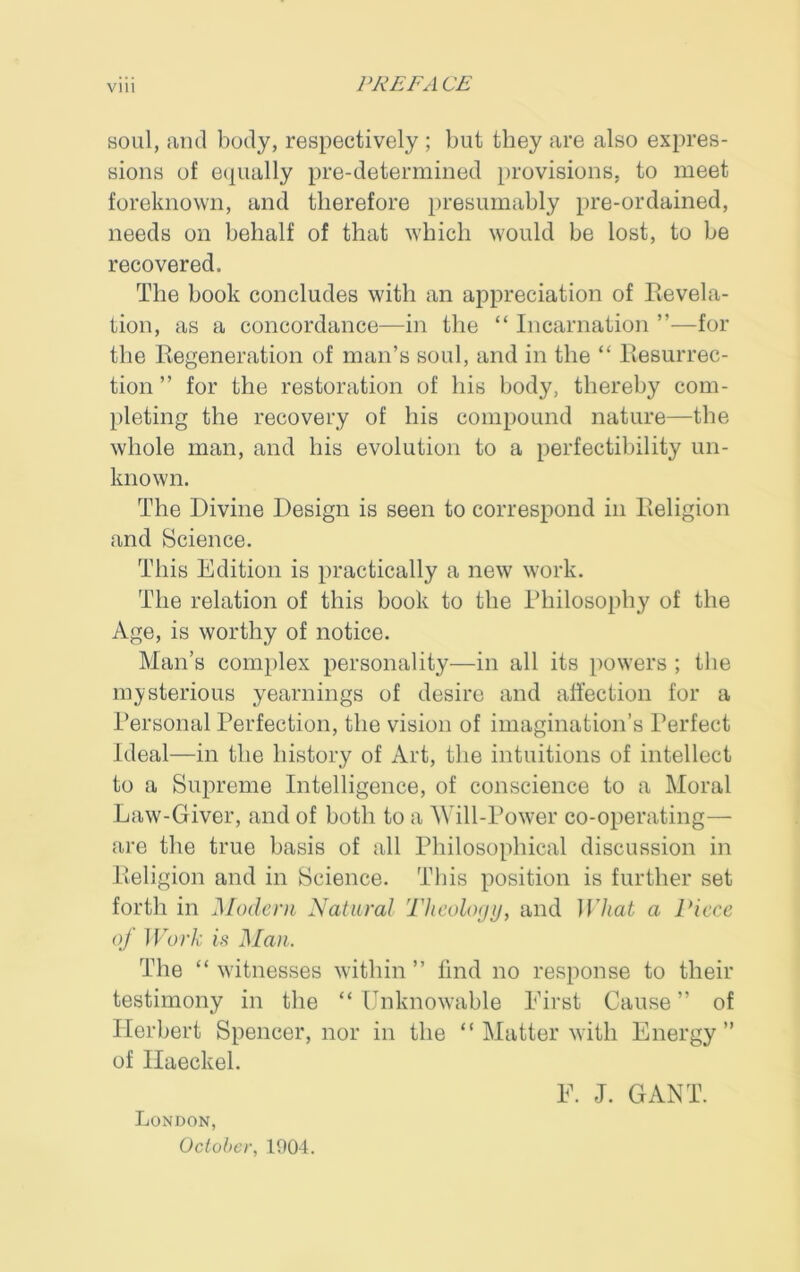 soul, and body, respectively ; but they are also expres- sions of equally pre-determined provisions, to meet foreknown, and therefore presumably pre-ordained, needs on behalf of that which would be lost, to be recovered. The book concludes with an appreciation of Revela- tion, as a concordance—-in the “ Incarnation ”—for the Regeneration of man’s soul, and in the “ Resurrec- tion ” for the restoration of his body, thereby com- pleting the recovery of his compound nature—the whole man, and his evolution to a perfectibility un- known. The Divine Design is seen to correspond in Religion and Science. This Edition is practically a new work. The relation of this book to the Philosophy of the Age, is worthy of notice. Man’s complex personality—in all its powers ; the mysterious yearnings of desire and affection for a Personal Perfection, the vision of imagination’s Perfect Ideal—in the history of Art, the intuitions of intellect to a Supreme Intelligence, of conscience to a Moral Law-Giver, and of both to a M ill-Power co-operating— are the true basis of all Philosophical discussion in Religion and in Science. This position is further set forth in Modern Natural Theology, and What a Piece of Work is Man. The “ witnesses within ” find no response to their testimony in the “ Unknowable First Cause ” of Herbert Spencer, nor in the “ Matter with Energy” of Haeckel. F. J. GANT. London, October, 1004.