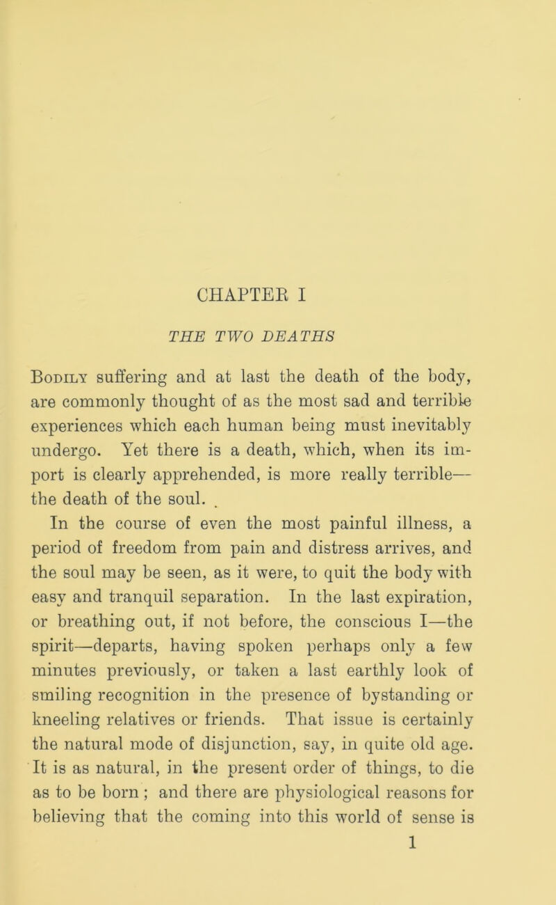 THE TWO DEATHS Bodily suffering and at last the death of the body, are commonly thought of as the most sad and terrible experiences which each human being must inevitably undergo. Yet there is a death, which, when its im- port is clearly apprehended, is more really terrible— the death of the soul. In the course of even the most painful illness, a period of freedom from pain and distress arrives, and the soul may be seen, as it were, to quit the body with easy and tranquil separation. In the last expiration, or breathing out, if not before, the conscious I—the spirit—departs, having spoken perhaps only a few minutes previously, or taken a last earthly look of smiling recognition in the presence of by standing or kneeling relatives or friends. That issue is certainly the natural mode of disjunction, say, in quite old age. It is as natural, in the present order of things, to die as to be born ; and there are physiological reasons for believing that the coming into this world of sense is 1