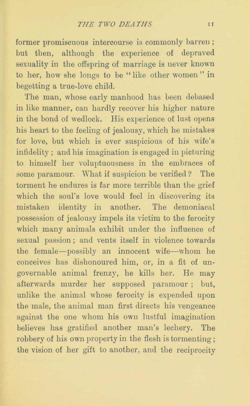 former promiscuous intercourse is commonly barren ; but then, although the experience of depraved sexuality in the offspring of marriage is never known to her, how she longs to be “like other women” in begetting a true-love child. The man, whose early manhood has been debased in like manner, can hardly recover his higher nature in the bond of wedlock. His experience of lust opens his heart to the feeling of jealousy, which he mistakes for love, but which is ever suspicious of his wife’s infidelity ; and his imagination is engaged in picturing to himself her voluptuousness in the embraces of some paramour. What if suspicion be verified ? The torment he endures is far more terrible than the grief which the soul’s love would feel in discovering its mistaken identity in another. The demoniacal possession of jealousy impels its victim to the ferocity which many animals exhibit under the influence of sexual passion; and vents itself in violence towards the female—possibly an innocent wife—whom he conceives has dishonoured him, or, in a fit of un- governable animal frenzy, he kills her. He may afterwards murder her supposed paramour ; but, unlike the animal whose ferocity is expended upon the male, the animal man first directs his vengeance against the one whom his own lustful imagination believes has gratified another man’s lechery. The robbery of his own property in the flesh is tormenting ; the vision of her gift to another, and the reciprocity