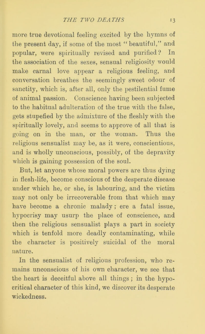 more true devotional feeling excited by the hymns of the present day, if some of the most “ beautiful,” and popular, were spiritually revised and purified ? In the association of the sexes, sensual religiosity would make carnal love appear a religious feeling, and conversation breathes the seemingly sweet odour of sanctity, which is, after all, only the pestilential fume of animal passion. Conscience having been subjected to the habitual adulteration of the true with the false, gets stupefied by the admixture of the fleshly with the spiritually lovely, and seems to approve of all that is going on in the man, or the woman. Thus the religious sensualist may be, as it were, conscientious, and is wholly unconscious, possibly, of the depravity which is gaining possession of the soul. But, let anyone whose moral powers are thus dying in flesh-life, become conscious of the desperate disease under which he, or she, is labouring, and the victim may not only be irrecoverable from that which may have become a chronic malady ; ere a fatal issue, hypocrisy may usurp the place of conscience, and then the religious sensualist plays a part in society which is tenfold more deadly contaminating, while the character is positively suicidal of the moral nature. In the sensualist of religious profession, who re- mains unconscious of his own character, we see that the heart is deceitful above all things ; in the hypo- critical character of this kind, we discover its desperate wickedness.
