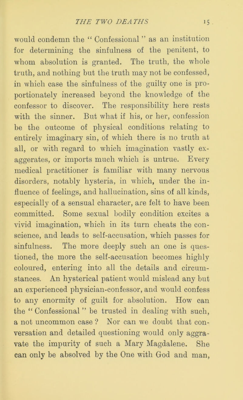 would condemn the “ Confessional ” as an institution for determining the sinfulness of the penitent, to whom absolution is granted. The truth, the whole truth, and nothing but the truth may not be confessed, in which case the sinfulness of the guilty one is pro- portionately increased beyond the knowledge of the confessor to discover. The responsibility here rests with the sinner. But what if his, or her, confession be the outcome of physical conditions relating to entirely imaginary sin, of which there is no truth at all, or with regard to which imagination vastly ex- aggerates, or imports much which is untrue. Every medical practitioner is familiar with many nervous disorders, notably hysteria, in which, under the in- fluence of feelings, and hallucination, sins of all kinds, especially of a sensual character, are felt to have been committed. Some sexual bodily condition excites a vivid imagination, which in its turn cheats the con- science, and leads to self-accusation, which passes for sinfulness. The more deeply such an one is ques- tioned, the more the self-accusation becomes highly coloured, entering into all the details and circum- stances. An hysterical patient would mislead any but an experienced physician-confessor, and would confess to any enormity of guilt for absolution. How can the “ Confessional ” be trusted in dealing with such, a not uncommon case ? Nor can we doubt that con- versation and detailed questioning would only aggra- vate the impurity of such a Mary Magdalene. She can only be absolved by the One with God and man,