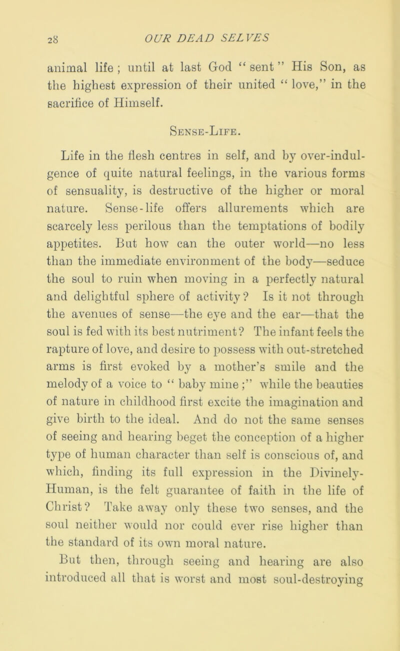 animal life ; until at last God “ sent ” His Son, as the highest expression of their united “ love,” in the sacrifice of Himself. Sense-Life. Life in the iiesh centres in self, and by over-indul- gence of quite natural feelings, in the various forms of sensuality, is destructive of the higher or moral nature. Sense-life offers allurements which are scarcely less perilous than the temptations of bodily appetites. But how can the outer world—no less than the immediate environment of the body—seduce the soul to ruin when moving in a perfectly natural and delightful sphere of activity ? Is it not through the avenues of sense—the eye and the ear—that the soul is fed with its best nutriment ? The infant feels the rapture of love, and desire to possess with out-stretched arms is first evoked by a mother’s smile and the melody of a voice to “ baby mine while the beauties of nature in childhood first excite the imagination and give birth to the ideal. And do not the same senses of seeing and hearing beget the conception of a higher type of human character than self is conscious of, and which, finding its full expression in the Divinely- Human, is the felt guarantee of faith in the life of Christ? Take away only these two senses, and the soul neither would nor could ever rise higher than the standard of its own moral nature. But then, through seeing and hearing are also introduced all that is worst and most soul-destroying