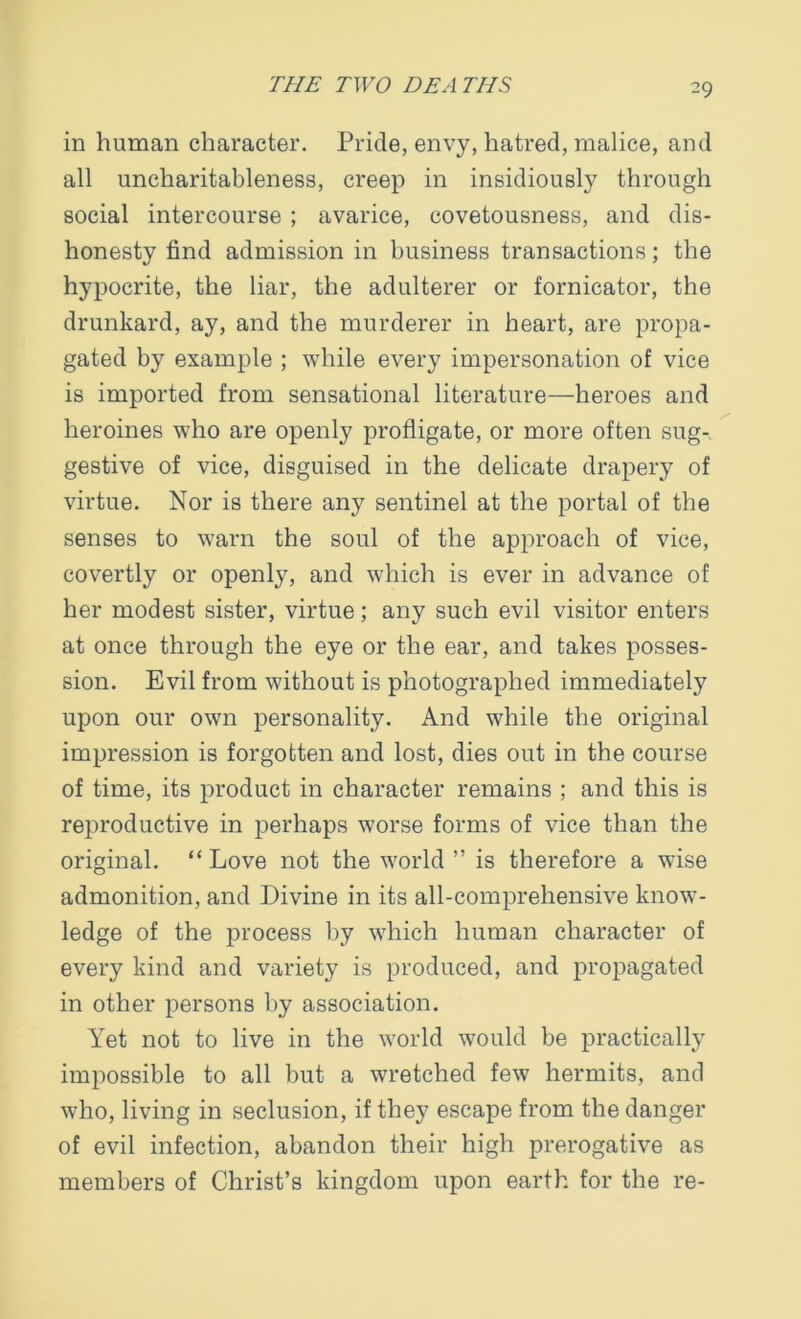 in human character. Pride, envy, hatred, malice, and all uncharitableness, creep in insidiously through social intercourse ; avarice, covetousness, and dis- honesty find admission in business transactions; the hypocrite, the liar, the adulterer or fornicator, the drunkard, ay, and the murderer in heart, are propa- gated by example ; while every impersonation of vice is imported from sensational literature—heroes and heroines who are openly profligate, or more often sug- gestive of vice, disguised in the delicate drapery of virtue. Nor is there any sentinel at the portal of the senses to warn the soul of the approach of vice, covertly or openly, and which is ever in advance of her modest sister, virtue; any such evil visitor enters at once through the eye or the ear, and takes posses- sion. Evil from without is photographed immediately upon our own personality. And while the original impression is forgotten and lost, dies out in the course of time, its product in character remains ; and this is reproductive in perhaps worse forms of vice than the original. “ Love not the world ” is therefore a wise admonition, and Divine in its all-comprehensive know- ledge of the process by which human character of every kind and variety is produced, and propagated in other persons by association. Yet not to live in the world would be practically impossible to all but a wretched few hermits, and who, living in seclusion, if they escape from the danger of evil infection, abandon their high prerogative as members of Christ’s kingdom upon earth for the re-